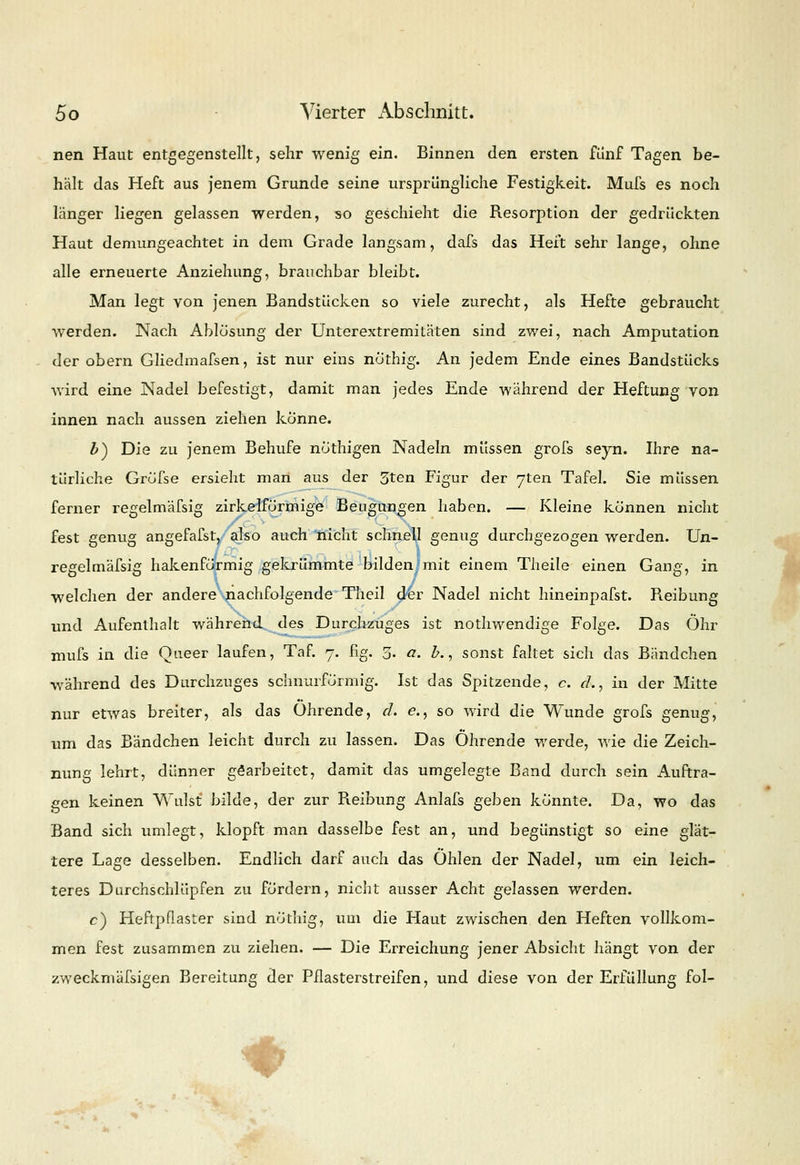 nen Haut entgegenstellt, sehr wenig ein. Binnen den ersten fünf Tagen be- hält das Heft aus jenem Grunde seine ursprüngliche Festigkeit. Mufs es noch länger liegen gelassen werden, so geschieht die Resorption der gedruckten Haut demungeachtet in dem Grade langsam, dafs das Heft sehr lange, ohne alle erneuerte Anziehung, brauchbar bleibt. Man legt von jenen Bandstücken so viele zurecht, als Hefte gebraucht werden. Nach Ablösung der Unterextremitäten sind zwei, nach Amputation der obern Gliedmafsen, ist nur eins nöthig. An jedem Ende eines Bandstücks wird eine Nadel befestigt, damit man jedes Ende während der Heftung von innen nach aussen ziehen könne. Z>) Die zu jenem Behufe nöthigen Nadeln müssen grofs seyn. Ihre na- türliche Gröfse ersieht man aus der 3ten Figur der 7ten Tafel. Sie müssen ferner regelmäfsig zirkeiförmige Beugungen haben. — Kleine können nicht fest genug angefafst, also auch nicht schnell genug durchgezogen werden. Un- regelmäfsig hakenförmig gekrümmte bilden mit einem Theile einen Gang, in welchen der andere nachfolgende Theil der Nadel nicht hineinpafst. Reibung und Aufenthalt während des Durchzuges ist nothwendige Folge. Das Ohr mufs in die Queer laufen, Taf. 7. fig. 5. a. £., sonst faltet sich das Bändchen während des Durchzuges schnurförmig. Ist das Spitzende, c. cL, in der Mitte nur etwas breiter, als das Ohrende, d. e., so wird die Wunde grofs genug, um das Bändchen leicht durch zu lassen. Das Ohrende werde, wie die Zeich- nung lehrt, dünner gearbeitet, damit das umgelegte Band durch sein Auftra- gen keinen Wulst bilde, der zur Reibung Anlafs geben könnte. Da, wo das Band sich umlegt, klopft man dasselbe fest an, und begünstigt so eine glät- tere Lage desselben. Endlich darf auch das Ohlen der Nadel, um ein leich- teres Durchschlüpfen zu fördern, niclit ausser Acht gelassen werden. c) Heftpflaster sind nöthig, um die Haut zwischen den Heften vollkom- men fest zusammen zu ziehen. — Die Erreichung jener Absicht hängt von der zweckmäßigen Bereitung der Pflasterstreifen, und diese von der Erfüllung fol- ♦