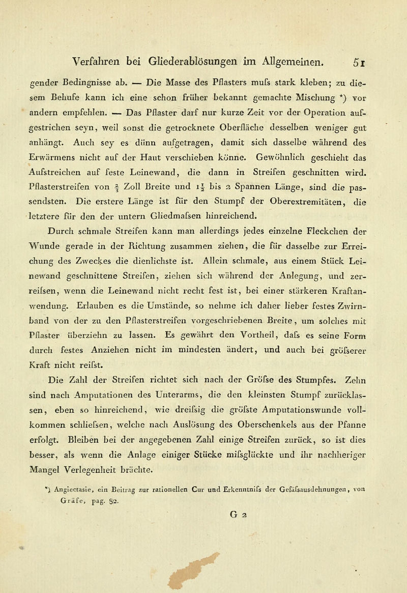 gender Bedingnisse ab. — Die Masse des Pflasters mufs stark kleben; zu die- sem Behufe kann ich eine schon früher bekannt gemachte Mischung *) vor andern empfehlen. — Das Pflaster darf nur kurze Zeit vor der Operation auf- gestrichen seyn, weil sonst die getrocknete Oberfläche desselben weniger gut anhängt. Auch sey es dünn aufgetragen, damit sich dasselbe während des Erwärmens nicht auf der Haut verschieben könne. Gewöhnlich geschieht das Aufstreichen auf feste Leinewand, die dann in Streifen geschnitten wird. Pflasterstreifen von -§ Zoll Breite und i§ bis a Spannen Länge, sind die pas- sendsten. Die erstere Länge ist für den Stumpf der Oberextremitäten, die letztere für den der untern Gliedmafsen hinreichend. Durch schmale Streifen kann man allerdings jedes einzelne Fleckchen der Wunde gerade in der Richtung zusammen ziehen, die für dasselbe zur Errei- chung des Zweckes die dienlichste ist. Allein schmale, aus einem Stück Lei- newand geschnittene Streifen, ziehen sich während der Anlegung, und zer- reifsen, wenn die Leinewand nicht recht fest ist, bei einer stärkeren Kraftan- wendung. Erlauben es die Umstände, so nehme ich daher lieber festes Zwirn- band von der zu den Pflasterstreifen vorgeschriebenen Breite, um solches mit Pflaster überziehn zu lassen. Es gewährt den Vortheil, dafs es seine Form durch festes Anziehen nicht im mindesten ändert, und auch bei gröfserer Kraft nicht reifst. Die Zahl der Streifen richtet sich nach der Grofse des Stumpfes. Zehn sind nach Amputationen des Unterarms, die den kleinsten Stumpf zurücklas- sen, eben so hinreichend, wie dreifsig die gröfste Amputationswunde voll- kommen schliefsen, welche nach Auslösung des Oberschenkels aus der Pfanne erfolgt. Bleiben bei der angegebenen Zahl einige Streifen zurück, so ist dies besser, als wrenn die Anlage einiger Stücke mifsglückte und ihr nachheriger Mangel Verlegenheit brächte. *X Angiectasie, ein Beitrag zur rationellen Cur und Erkenntnifs der Gefafsausdehnungen, von Gräfe, pag. §2. G 2
