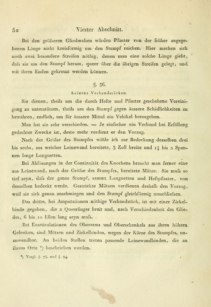 Bei den gröfseren Gliedmafsen würden Pflaster von der früher angege- benen Länge nicht kreisförmig um den Stumpf reichen. Hier machen sich noch zwei besondere Streifen nöthig, denen man eine solche Länge giebt, dafs sie um den Stumpf herum, queer über die übrigen Streifen gelegt, und mit ihren Enden gekreuzt werden können. §• 36. Leinene V er bandst iicken. Sie dienen, theils um die durch Hefte und Pflaster geschehene Vereini- gung zu unterstützen, theils um den Stumpf gegen äussere Schädlichkeiten zu bewahren, endlich, um für äussere Mittel ein Vehikel herzugeben. Man hat sie sehr verschieden. — Je einfacher ein Verband bei Erfüllung gedachter Zwecke ist, desto mehr verdient er den Vorzug. Nach der Gröfse des Stumpfes wähle ich zur Bedeckung desselben drei bis sechs, aus weicher Leinewand bereitete, 3 Zoll breite und if bis 2 Span- nen lange Longuetten. Bei Ablösungen in der Continuität des Knochens braucht man ferner eine aus Leinewand, nach der Gröfse des Stumpfes, bereitete Mütze. Sie mufs so tief seyn, dafs der ganze Stumpf, sammt Longuetten und Heftpflaster, von derselben bedeckt werde. Gestrickte Mützen verdienen deshalb den Vorzug, weil sie sich genau anschmiegen und den Stumpf gleichförmig umschliefsen. Das dritte, bei Amputationen nöthige Verbandstück, ist mit einer Zirkel- binde gegeben, die 2. Queerfinger breit und, nach Verschiedenheit des Glie- des, G bis 10 Ellen lang seyn mufs. Bei Exarticulationen des Oberarms und Oberschenkels aus ihren höhern Gelenken, sind Mützen und Zirkelbinden, wegen der Kürze des Stumpfes, un- anwendbar. An beiden Stellen treten passende Leinewandbinden, die an ihrem Orte *) beschrieben werden.