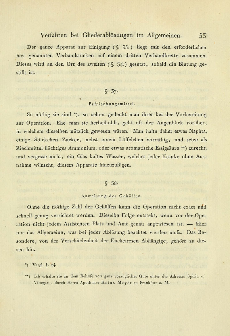 Der ganze Apparat zur Einigung (§. 35') Hegt mit den erforderlichen hier genannten Verbandstücken auf einem dritten Verbandbrette zusammen. Dieses wird an den Ort des zweiten (§. 340 gesetzt, sobald die Blutung ge- stillt ist. §• 37- Er fr ischungsmitteh So nöthig sie sind *), so selten gedenkt man ihrer bei der Vorbereitung zur Operation. Ehe man sie herbeihohlt, geht oft der Augenblick vorüber, in welchem dieselben nützlich gewesen wären. Man halte daher etwas Naphta, einige Stückchen Zucker, nebst einem Löffelchen vorräthig, und setze als Riechmittel flüchtiges Ammonium, oder etwas aromatische Essigsäure **) zurecht,, und vergesse nicht, ein Glas kaltes Wasser, welches jeder Kranke ohne Aus- nahme wünscht, diesem Apparate hinzuzufügen. §. 38- Abweisung der Gehiilfen. Ohne die nöthige Zahl der Gehülfen kann die Operation nicht exaefc und schnell genug verrichtet werden. Dieselbe Folge entsteht, wenn vor der-Ope- ration nicht jedem Assistenten Platz und Amt genau angewiesen ist. — Hier nur das Allgemeine, was bei jeder Ablösung beachtet werden mufs. Das Be- sondere, von der Verschiedenheit der Encheiresen Abhängige, gehört zu die- sen Irin. *) Vergl. §• i.4- **) Ich erhalte sie zu dem Behufe von ganz vorzüglicher Güte unter der Adresse r Splrlt. of Vinegar., durch Herrn Apotheker Heinr. Meyer zu Frankfurt a.. M..