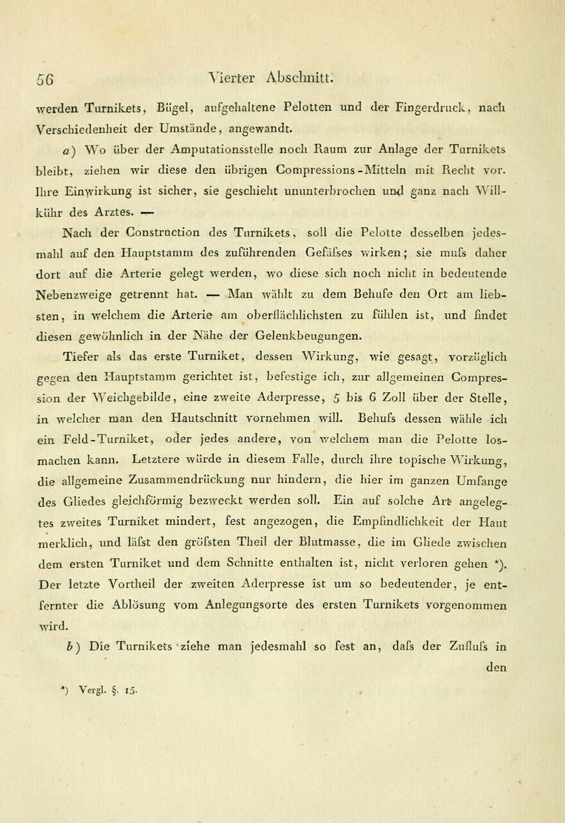 werden Turnikets, Bügel, aufgehaltene Pelotten und der Fingerdruck, nach. Verschiedenheit der Umstände, angewandt. a) Wo über der Amputationsstelle noch Raum zur Anlage der Turnikets bleibt, ziehen wir diese den übrigen Compressions-Mitteln mit Piecht vor. Ihre Einwirkung ist sicher, sie geschieht ununterbrochen und ganz nach Will- is, ühr des Arztes. — Nach der Constrnction des Turnikets, soll die Pelotte desselben jedes- mahl auf den Hauptstamm des zuführenden Gefafses wirken; sie mufs daher dort auf die Arterie gelegt werden, wo diese sich noch nicht in bedeutende Nebenzweige getrennt hat. — Man wählt zu dem Behufe den Ort am lieb- sten, in welchem die Arterie am oberflächlichsten zu fühlen ist, und findet diesen gewöhnlich in der Nähe der Gelenkbeugungen. Tiefer als das erste Turniket, dessen Wirkung, wie gesagt, vorzüglich gegen den Hauptstamm gerichtet ist, befestige ich, zur allgemeinen Compres- sion der Weichgebilde, eine zweite Aderpresse, 5 bis 6 Zoll über der Stelle, in welcher man den Hautschnitt vornehmen will. Behufs dessen wähle ich ein Feld-Turniket, oder jedes andere, von welchem man die Pelotte los- machen kann. Letztere würde in diesem Falle, durch ihre topische Wirkung, die allgemeine Zusammendrückung nur hindern, die hier im ganzen Umfange des Gliedes gleichförmig bezweckt werden soll. Ein auf solche Art- angeleg- tes zweites Turniket mindert, fest angezogen, die Empfindlichkeit der Haut merklich, und läfst den gröfsten Theil der Blutmasse, die im Gliede zwischen dem ersten Turniket und dem Schnitte enthalten ist, nicht verloren gehen *). Der letzte Vortheil der zweiten Aderpresse ist um so bedeutender, je ent- fernter die Ablösung vom Anlegungsorte des ersten Turnikets vorgenommen wird. b) Die Turnikets 'ziehe man jedesmahl so fest an, dafs der Zuflufs in den •) Vergl. §. i5-