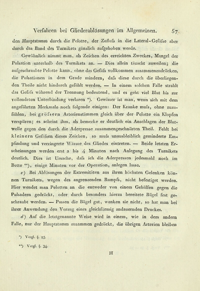 den Hauptstamm durch die Pelotte, der Zuflufs in die Lateral-Gefafse aber durch das Band des Turnikets gänzlich aufgehoben werde. Gewöhnlich nimmt man, als Zeichen des erreichten Zweckes, Mangel der Pulsation unterhalb des Turnikets an. — Dies allein täuscht zuweilen; die aufgeschraubte Pelotte kann, ohne das Gefäfs vollkommen zusammenzudrücken, die Pulsationen in dem Grade mindern, dafs diese durch die überliegen- den Theile nicht hindurch gefühlt werden. — In einem solchen Falle strahlt das Gefäfs während der Trennung bedeutend, und es geht viel Blut bis zur vollendeten Unterbindung verloren *). Gewisser ist man, wenn sich mit dem angeführten Merkmale noch folgende einigen: Der Kranke mufs, ohne zuzu- fühlen, bei gröfsern Arterienstämmen gleich über der Pelotte ein Klopfen verspüren; es scheint ihm, als bemerke er deutlich ein Anschlagen der Blut- Welle gegen den durch die Aderpresse zusammengeschnürten Theil. Fehlt bei kl einem Gefäfsen dieses Zeichen, so mufs unausbleiblich geminderte Em- pfindung und verringerte Wärme des Gliedes eintreten. — Beide letzten Er- scheinungen werden erst 2 bis 4 Minuten nach Anlegung des Turnikets deutlich. Dies ist Ursache, dafs ich die Aderpressen jedesmahl noch im Bette **), einige Minuten vor der Operation, anlegen lasse, c) Bei Ablösungen der Extremitäten aus ihren höchsten Gelenken kön- nen Turnikets, wegen des angrenzenden Rumpfs, nicht befestiget werden. Hier wendet man Pelotten an die entweder von einem Gehülfen gegen die Pulsadern gedrückt, oder durch besonders hierzu bereitete Bügel fest ge- schraubt werden. — Passen die Bügel gut, wanken sie nicht, so hat man bei ihrer Anwendung den Vorzug eines gleichförmig andauernden Druckes. d) Auf die letztgenannte Weise wird in einem, wie in dem andern Falle, nur der Hauptstamm zusammen gedrückt, die übrigen Arterien bleiben *) Vergl. §. 15. **) Vergl. §. 34- H