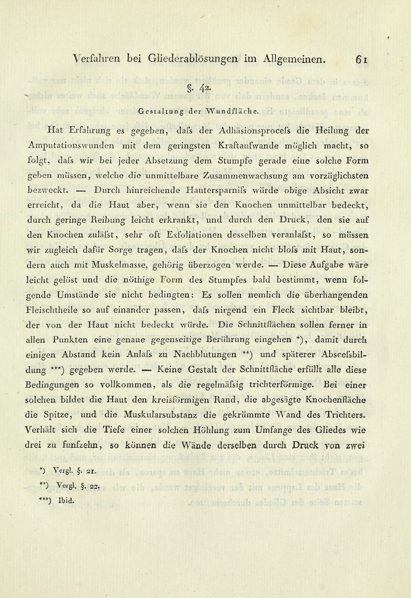 §• 42. Gestaltung der Wundfläche. Hat Erfahrung es gegeben, dafs der Adhäsionsprocefs die Heilung der Amputationswunden mit dem geringsten Kraftaufwande möglich macht, so folgt, dafs wir bei jeder Absetzung dem Stumpfe gerade eine solche Form geben müssen, welche die immittelbare Zusammenwachsung am vorzüglichsten bezweckt. — Durch hinreichende Hautersparnifs würde obige Absicht zwar erreicht, da die Haut aber, wenn sie den Knochen unmittelbar bedeckt, durch geringe Reibung leicht erkrankt, und durch den Druck, den sie auf den Knochen zuläfst, sehr oft Exfoliationen desselben veranlafst, so müssen wir zugleich dafür Sorge tragen, dafs der Knochen nicht blofs mit Haut, son- dern auch mit Muskelmasse, gehörig überzogen werde. — Diese Aufgabe wäre leicht gelöst und die nöthige Form des Stumpfes bald bestimmt, wenn fol- gende Umstände sie nicht bedingten: Es sollen nemlich die überhangenden Fleischtheile so auf einander passen, dafs nirgend ein Fleck sichtbar bleibt, der von der Haut nicht bedeckt würde. Die Schnittflächen sollen ferner in allen Punkten eine genaue gegenseitige Berührung eingehen *), damit durch einigen Abstand kein Anlafs zu Nachblutungen **) und späterer Abscefsbil- dung ***) gegeben werde. — Keine Gestalt der Schnittfläche erfüllt alle diese Bedingungen so vollkommen, als die regelmäfsig trichterförmige. Bei einer solchen bildet die Haut den kreisförmigen Rand, die abgesägte Knochenfläche die Spitze, und die Muskularsubstanz die gekrümmte Wand des Trichters. Verhält sich die Tiefe einer solchen Höhlung zum Umfange des Gliedes wie drei zu fünfzehn, so können die Wände derselben durch Druck yon zwei *) Vergl. §. 3i. n Vergl, §. 22, ***) Ibid.