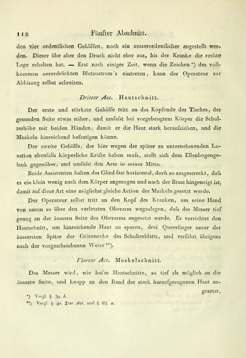 den vier ordentlichen Gehülfen, noch ein ausserordentlicher angestellt wer- den. Dieser übe aber den Druck nicht eher aus, bis der Kranke die rechte Lage erhalten hat. — Erst nach einiger Zeit, wenn die Zeichen*) des voll- kommen unterdrückten Blutzustrom's eintreten, kann der Operateur zur Ablösung selbst schreiten. Dritter Act. Hautschnitt. Der erste und stärkste Gehülfe tritt an das Kopfende des Tisches, der gesunden Seite etwas naher, und umfafst bei vorgebeugtem Körper die Schul- terhöhe mit beiden Händen, damit er die Haut stark heraufziehen, und die Muskeln hinreichend befestigen könne. Der zweite Gehülfe, der hier wegen, der später zu unternehmenden Lu- xation ebenfalls körperliche Kräfte haben mufs, stellt sich dem Ellenbogenge- lenk gegenüber, und umfafst den Arm in seiner Mitte. Beide Assistenten halten das Glied fast horizontal, doch so ausgestreckt, dafs es ein klein wenig nach dem Körper angezogen und nach der Brust hingeneigt ist, damit auf diese Art eine möglichst gleiche Action der Muskeln gesetzt werde. Der Operateur selbst tritt an den Kopf des Kranken, um seine Hand von unten so über den verletzten Oberarm wegzulegen, dafs das Messer tief genug an der äussern Seite des Oberarms angesetzt werde. Er verrichtet den Hautschnitt, um hinreichende Haut zu sparen, drei Queerfinger unter der äussersten Spitze der Grätenecke des Schulterblatts, und verfährt übrigens nach der vorgeschriebenen Weise **). Vierter Act. Muskelschnitt. Das Messer wird, wie bei'm Hautschnitte, so tief als möglich an die äussere Seite, und knapp an den Rand der stark heraufgezogenen Haut an- gesetzt, *) Vergl. §. 39- * •*) Vergl. §. 40. Zter Act. und §. 63- a.