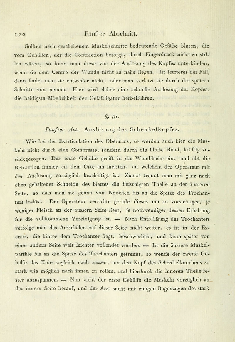 Sollten nach geschehenem Muskelschnitte bedeutende Gefäfse bluten, die vom Gehülfen, der die Contraction besorgt, durch Fingerdruck nicht zu stil- len waren, so kann man diese vor der Auslösung des Kopfes unterbinden, Wenn sie dem Centro der Wunde nicht zu nahe liegen. Ist letzteres der Fall, dann findet man sie entweder nicht, oder man verletzt sie durch die spätem Schnitte von neuem. Hier wird daher eine schnelle Auslösung des Kopfes, die baldigste Möglichkeit der Gefäfsligatur herbeiführen. §• 81. Fünfter Act. Auslösung des Schenkelkopfes. Wie bei der Exarticulation des Oberarms, so werden auch hier die Mus- keln nicht durch eine Compresse, sondern durch die blofse Hand, kräftig zu- rückgezogen. Der erste Gehülfe greift in die Wundfläche ein, und übt die Retraction immer an dem Orte am meisten, an welchem der Operateur mit der Auslösung vorzüglich beschäftigt ist. Zuerst trennt man mit ganz nach oben gehaltener Schneide des Blattes die fleischigten Theile an der äusseren Seite, so dafs man sie genau vom Knochen bis an die Spitze des Trochan- ters loslöst. Der Operateur verrichte gerade dieses um so vorsichtiger, je weniger Fleisch an der äussern Seite liegt, je nothwendiger dessen Erhaltung für die vollkommene Vereinigung ist. — Nach Entblöfsung des Trochanters verfolge man das Ausschälen auf dieser Seite nicht weiter, es ist in der Ex- cisur, die hinter dem Trochanter liegt, beschwerlich, und kann spater von einer andern Seite weit leichter vollendet werden. — Ist die äussere Muskel- parthie bis an die Spitze des Trochanters getrennt, so wende der zweite Ge- hülfe das Knie sogleich nach aussen, um den Kopf des Schenkelknochens so stark wie möglich nach innen zu rollen, und hierdurch die inneren Theile fe- ster anzuspannen. — Nun zieht der erste Gehülfe die Muskeln vorzüglich an der innern Seite herauf, und der Arzt sucht mit einigen Bogenzügen des stark