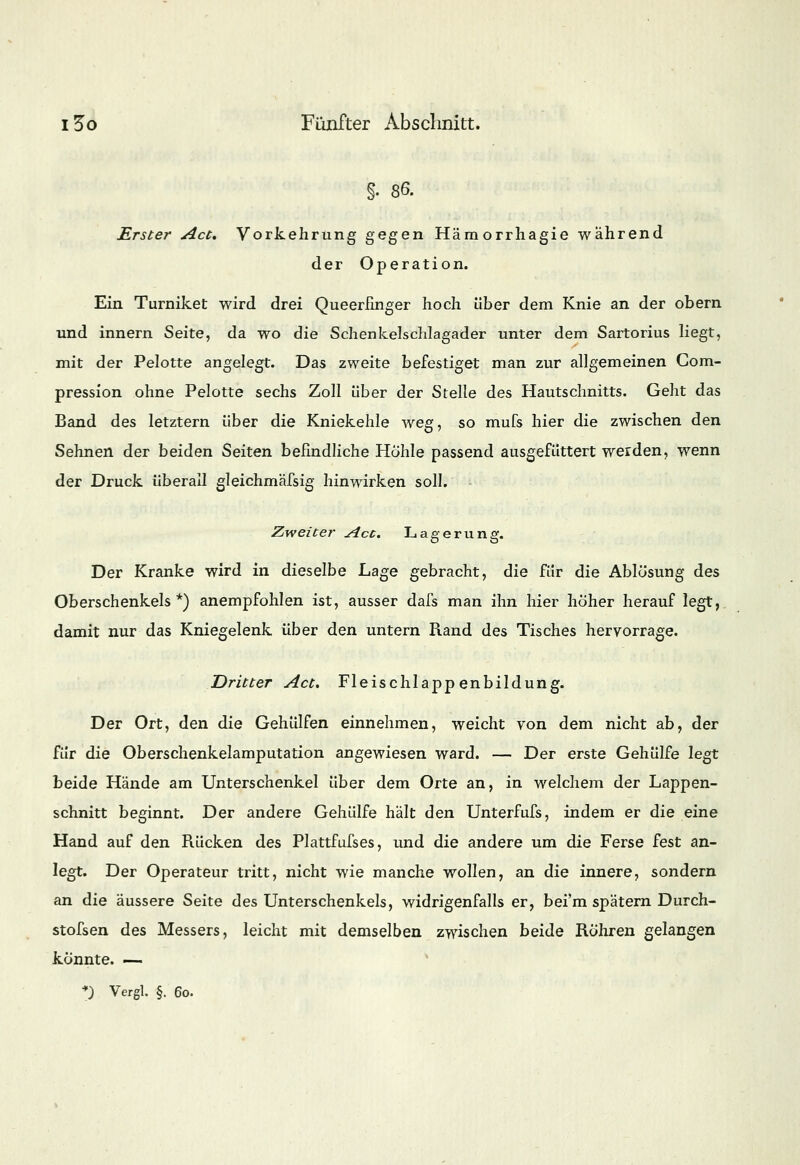 §. 86. Erster Act. Vorkehrung gegen Hämorrhagie während der Operation. Ein Turniket wird drei Queerfinger hoch über dem Knie an der obern und innern Seite, da wo die Schenkelschlagader unter dem Sartorius liegt, mit der Pelotte angelegt. Das zweite befestiget man zur allgemeinen Com- pression ohne Pelotte sechs Zoll über der Stelle des Hautschnitts. Geht das Band des letztern über die Kniekehle weg, so mufs hier die zwischen den Sehnen der beiden Seiten befindliche Hohle passend ausgefüttert werden, wenn der Druck überall gleichmäfsig hinwirken soll. Zweiter Act. Lagerung. Der Kranke wird in dieselbe Lage gebracht, die für die Ablösung des Oberschenkels*) anempfohlen ist, ausser dafs man ihn hier höher herauf legt, damit nur das Kniegelenk über den untern Rand des Tisches hervorrage. Dritter Act. Fleischlappenbildung. Der Ort, den die Gehülfen einnehmen, weicht von dem nicht ab, der für die Oberschenkelamputation angewiesen ward. — Der erste Gehülfe legt beide Hände am Unterschenkel über dem Orte an, in welchem der Lappen- schnitt beginnt. Der andere Gehülfe hält den Unterfufs, indem er die eine Hand auf den Rücken des Plattfufses, und die andere um die Ferse fest an- legt. Der Operateur tritt, nicht wie manche wollen, an die innere, sondern an die äussere Seite des Unterschenkels, widrigenfalls er, bei'm spätem Durch- stofsen des Messers, leicht mit demselben zwischen beide Röhren gelangen könnte. —
