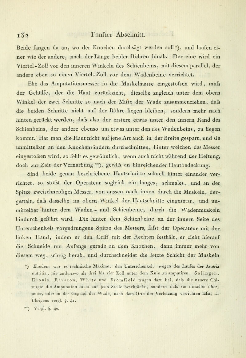 Beide fangen da an, wo der Knochen durchsägt werden soll*), und laufen ei- ner wie der andere, nach der Länge beider Rühren hinab. Der eine wird ein Viertel-Zoll vor den inneren Winkeln des Schienbeins, mit diesem parallel, der andere eben so einen Viertel-Zoll vor dem Wadenbeine verrichtet. Ehe das Amputationsmesser in die Muskelmasse eingestofsen wird, mufs der Gehülfe, der die Haut zurückzieht, dieselbe zugleich unter dem obern Winkel der zwei Schnitte so nach der Mitte der Wade zusammenziehen, dafs die beiden Schnitte nicht auf der Röhre liegen bleiben, sondern mehr nach hinten gerückt werden, dafs also der erstere etwas unter den innern Rand des Schienbeins, der andere ebenso um etwas unter den des Wadenbeins, zu liegen kommt. Hat man die Haut nicht auf jene Art auch in der Breite gespart, und sie unmittelbar an den Knochenrändern durchschnitten, hinter welchen das Messer eingestofsen wird, so fehlt es gewöhnlich, wenn auch nicht während der Heftung, doch zur Zeit der Vernarbung **), gewifs an hinreichender Hautbedeckung. Sind beide genau beschriebene Hautschnitte schnell hinter einander ver- richtet, so stöfst der Operateur sogleich ein langes, schmales, und an der Spitze zweischneidiges Messer, von aussen nach innen durch die Muskeln, der- gestalt, dafs dasselbe im obern Winkel der Hautschnitte eingesetzt, und un- mittelbar hinter dem Waden- und Schienbeine, durch die Wadenmuskeln hindurch geführt wird. Die hinter dem Schienbeine an der innern Seite des Unterschenkels vorgedrungene Spitze des Messers, fafst der Operateur mit der linken Hand, indem er den Griff mit der Rechten festhält, er zieht hierauf die Schneide nur Anfangs gerade an dem Knochen, dann immer mehr von diesem weg, schräg herab, und durchschneidet die letzte Schicht der Muskeln *) Ehedem war es technische Maxime, den Unterschenkel, wegen des Laufes der Arteria nutritia , nie anderswo als drei bis vier Zoll unter dem Knie zu amputiren. Solingen, Dionis, Ravaton, White und Bromfield trugen dazu bei, dafs die neuere Chi- rurgie die Amputation nicht auf jene- Stelle beschränkt, sondern dafs sie dieselbe über, unter, oder in der Gegend der Wade, nach dem Orte der Verletzung verrichten läfst. — Übrigens vcrgl. §• 41- **) Vergl. §. 4c.