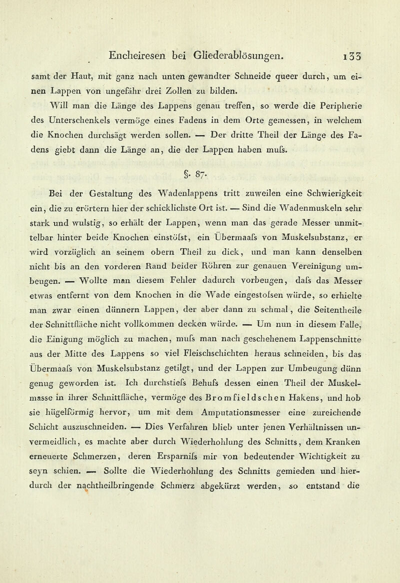 samt der Haut, mit ganz nach unten gewandter Schneide queer durch, um ei- nen Lappen von ungefähr drei Zollen zu bilden. Will man die Länge des Lappens genau treffen, so werde die Peripherie des Unterschenkels vermöge eines Fadens in dem Orte gemessen, in welchem die Knochen durchsägt werden sollen. — Der dritte Theil der Länge des Fa- dens giebt dann die Länge an, die der Lappen haben mufs. §• 87. Bei der Gestaltung des Wadenlappens tritt zuweilen eine Schwierigkeit ein, die zu erörtern hier der schicklichste Ort ist. — Sind die Wadenmuskeln sehr stark und wulstig, so erhält der Lappen, wenn man das gerade Messer unmit- telbar hinter beide Knochen einstölst, ein Übermaafs von Muskelsubstanz, er wird vorzüglich an seinem obern Theil zu dick, und man kann denselben nicht bis an den vorderen Rand beider Röhren zur genauen Vereinigung um- beugen. — Wollte man diesem Fehler dadurch vorbeugen, dafs das Messer etwas entfernt von dem Knochen in die Wade eingestofsen würde, so erhielte man zwar einen dünnern Lappen, der aber dann zu schmal, die Seitentheile der Schnittfläche nicht vollkommen decken würde. — Um nun in diesem Falle, die Einigung möglich zu machen, mufs man nach geschehenem Lappenschnitte aus der Mitte des Lappens so viel Fleischschichten heraus schneiden, bis das Übermaafs von Muskelsubstanz getilgt, und der Lappen zur Umbeugung dünn genug geworden ist. Ich durchstiefs Behufs dessen einen Theil der Muskel- masse in ihrer Schnittfläche, vermöge des Bromfieldschen Hakens, und hob sie hügelformig hervor, um mit dem Amputationsmesser eine zureichende Schicht auszuschneiden. — Dies Verfahren blieb unter jenen Verhältnissen un- vermeidlich, es machte aber durch Wiederhohlung des Schnitts, dem Kranken erneuerte Schmerzen, deren Ersparnifs mir von bedeutender Wichtigkeit zu seyn schien. — Sollte die Wiederhohlung des Schnitts gemieden und hier- durch der nachtheilbringende Schmerz abgekürzt werden, 50 entstand die