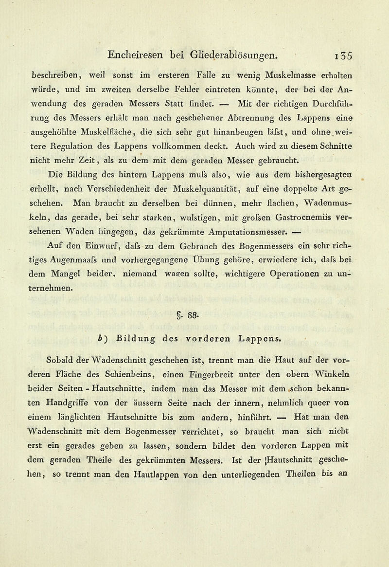 beschreiben, weil sonst im ersteren Falle zu wenig Muskelmasse erhalten würde, und im zweiten derselbe Fehler eintreten könnte, der bei der An- wendung des geraden Messers Statt findet. — Mit der richtigen Durchfüh- rung des Messers erhalt man nach geschehener Abtrennung des Lappens eine ausgehöhlte Muskelfläche, die sich sehr gut hinanbeugen läfst, und ohne,wei- tere Regulation des Lappens vollkommen deckt. Auch wird zu diesem Schnitte nicht mehr Zeit, als zu dem mit dem geraden Messer gebraucht. Die Bildung des hintern Lappens mufs also, wie aus dem bishergesagten erhellt, nach Verschiedenheit der Muskelquantität, auf eine doppelte Art ge- schehen. Man braucht zu derselben bei dünnen, mehr flachen, Wadenmus- keln, das gerade, bei sehr starken, wulstigen, mit grofsen Gastrocnemiis ver- sehenen Waden hingegen, das gekrümmte Amputationsmesser. — Auf den Einwurf, dafs zu dem Gebrauch des Bogenmessers ein sehr rich- tiges Augenmaafs und vorhergegangene Übung gehöre, erwiedere ich, dafs bei dem Mangel beider, niemand wasen sollte, wichtigere Operationen zu un- ternehmen. §. 88. b) Bildung des vorderen Lappens. Sobald der Wadenschnitt geschehen ist, trennt man die Haut auf der vor- deren Fläche des Schienbeins, einen Fingerbreit unter den obern Winkeln beider Seiten - Hautschnitte, indem man das Messer mit dem schon bekann- ten Handgriffe von der äussern Seite nach der innern, nehmlich queer von einem länglichten Hautschnitte bis zum andern, hinführt. — Hat man den Wadenschnitt mit dem Bogenmesser verrichtet, so braucht man sich nicht erst ein gerades geben zu lassen, sondern bildet den vorderen Lappen mit dem geraden Theile des gekrümmten Messers. Ist der [Hautschnitt gesche- hen, so trennt man den Hautlappen von den unterliegenden Theilen bis an
