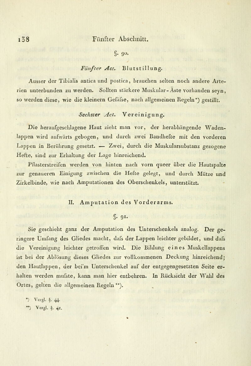 Fünfter Act. Blutstillung. Ausser der Tibialis antica und postica, brauchen selten noch andere Arte- rien unterbunden zu werden. Sollten stärkere Muskulär-Aste vorhanden seyn, so werden diese, wie die kleinern Gefäfse, nach allgemeinen Regeln*) gestillt. Sechster Act. Vereinigung. t Die heraufgeschlagene Haut zieht man vor, der herabhängende Waden- lappen wird aufwärts gebogen, und durch zwei Bandhefte mit den vorderen Lappen in Berührung gesetzt. — Zwei, durch die Muskularsubstanz gezogene Hefte, sind zur Erhaltung der Lage hinreichend. Pflasterstreifen werden von hinten nach vorn queer über die Hautspalte zur genaueren Einigung zwischen die Hefte gelegt, und durch Mütze und Zirkelbinde, wie nach Amputationen des Oberschenkels, unterstützt. II. Amputation des Vorderarms. §• 91- Sie geschieht ganz der Amputation des Unterschenkels analog. Der ge- ringere Umfang des Gliedes macht, dafs der Lappen leichter gebildet, und dafs die Vereinigung leichter getroffen wird. Die Bildung eines Muskellappens ist bei der Ablösung dieses Gliedes zur vollkommenen Deckung hinreichend; den Hautlappen, der bei'm Unterschenkel auf der entgegengesetzten Seite er- halten werden mufste, kann man hier entbehren. In Rücksicht der Wahl des Ortes, gelten die allgemeinen Piegeln**). *) Vergl. §. 44. ♦') Vergl. §. 4r.