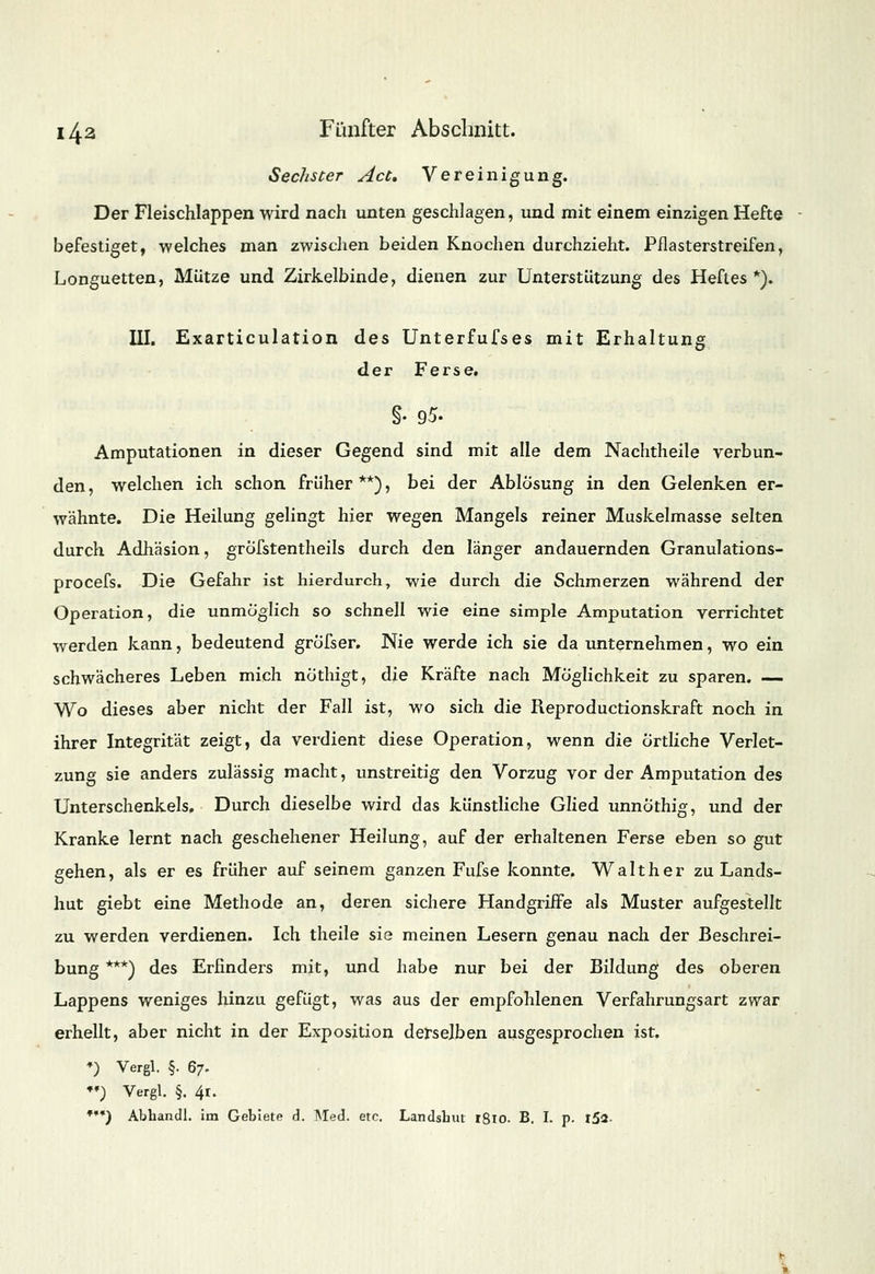 Sechster Act, Vereinigung. Der Fleischlappen wird nach unten geschlagen, und mit einem einzigen Hefte befestiget, welches man zwischen beiden Knochen durchzieht. Pflasterstreifen, Longuetten, Mütze und Zirkelbinde, dienen zur Unterstützung des Heftes*). III. Exarticulation des Unterfufses mit Erhaltung der Ferse. §• 95- Amputationen in dieser Gegend sind mit alle dem Nachtheile verbun- den, welchen ich schon früher**), bei der Ablösung in den Gelenken er- wähnte. Die Heilung gelingt hier wegen Mangels reiner Muskelmasse selten durch Adhäsion, grofstentheils durch den länger andauernden Granulations- procefs. Die Gefahr ist hierdurch, wie durch die Schmerzen während der Operation, die unmöglich so schnell wie eine simple Amputation verrichtet werden kann, bedeutend grofser. Nie werde ich sie da unternehmen, wo ein schwächeres Leben mich nöthigt, die Kräfte nach Möglichkeit zu sparen. — Wo dieses aber nicht der Fall ist, wo sich die Reproductionskraft noch in ihrer Integrität zeigt, da verdient diese Operation, wenn die örtliche Verlet- zung sie anders zulässig macht, unstreitig den Vorzug vor der Amputation des Unterschenkels. Durch dieselbe wird das künstliche Glied unnothig, und der Kranke lernt nach geschehener Heilung, auf der erhaltenen Ferse eben so gut gehen, als er es früher auf seinem ganzen Fufse konnte. Walt her zu Lands- hut giebt eine Methode an, deren sichere Handgriffe als Muster aufgestellt zu werden verdienen. Ich theile sie meinen Lesern genau nach der Beschrei- bung ***) des Erfinders mit, und habe nur bei der Bildung des oberen Lappens weniges hinzu gefügt, was aus der empfohlenen Verfahrungsart zwar erhellt, aber nicht in der Exposition derselben ausgesprochen ist. *) Vergl. §. 67. «•*) Vergl. §. 4t. ***) Abbandl. im Gebiete d. Med. etc. Landsbut 1810. B. I. p. l52.