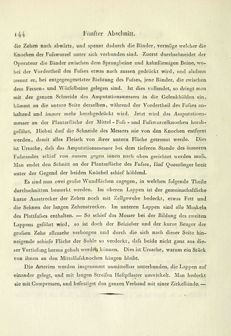 die Zelien nach abwärts, und spannt dadurch die Bänder, vermöge welcher die Knochen der Fufswurzel unter sich verbunden sind. Zuerst durchschneidet der Operateur die Bänder zwischen dem Sprungbeine und kahnförmigen Beine, wo- bei der Vordertheil des Fufses etwas nach aussen gedrückt wird, und alsdann trennt er, bei entgegengesetzter Richtung des Fufses, jene Bänder, die zwischen dem Fersen- und Würfelbeine gelegen sind. Ist dies vollendet, so dringt man mit der ganzen Schneide des Amputationsmessers in die Gelenkhohlen ein, kömmt an die untere Seite derselben, während der Vordertheil des Fufses an- haltend und immer mehr herabgedrückt wird. Jetzt wird das Amputations- messer an der Plantarfläche der Mittel - Fufs - und Fufswurzelknochen herab- geführt. Hieb ei darf die Schneide des Messers nie von den Knochen entfernt werden, damit alles Fleisch von ihrer untern Fläche getrennt werde. Dies ist Ursache, dafs das Amputationsmesser bei dem tieferen Stande des äusseren Fufsrandes schief von aussen gegen innen nach oben gerichtet werden mufs. Man endet den Schnitt an der Plantarfläche des Fufses, fünf Queerfinger breit unter der Gegend der beiden Knöchel schief höhlend. Es sind nun zwei grofse Wundflächen zugegen, in welchen folgende Theile durchschnitten bemerkt werden. Im oberen Lappen ist der gemeinschaftliche kurze Ausstrecker der Zehen noch mit Zellgewebe bedeckt, etwas Fett und die Sehnen der langen Zehenstrecker. Im unteren Lappen sind alle Muskeln des Plattfufses enthalten. — So schief das Messer bei der Bildung des zweiten Lappens geführt wird, so ist doch der Beizieher und der kurze Beuger der grofsen Zehe allzusehr verborgen und durch die sich nach dieser Seite hin- neigende schiefe Fläche der Sohle so verdeckt, dafs beide nicht ganz aus die- ser Vertiefung heraus geholt werden können. Dies ist Ursache, warum ein Stück von ihnen an den Mittelfufsknochen hangen bleibt. Die Arterien werden insgesammt unmittelbar unterbunden, die Lappen auf einander gelegt, und mit langen Streifen Heftpflaster umwickelt. Man bedeckt sie mit Compressen, und befestiget den ganzen Verband mit einer Zirkelbinde. —
