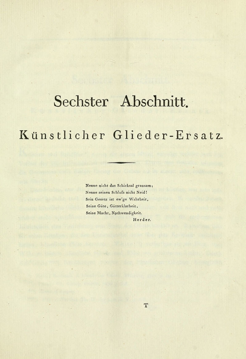 Sechster Abschnitt. Künstlicher Glieder-Ersatz. Nenne nicht das Schicksal grausam*, Nenne seinen Schlufs nicht Neid! Sein Gesetz ist ev/ge Wahrheit, Seine Güte, Götterklarheit, Seine Macht, Notwendigkeit. Herder.