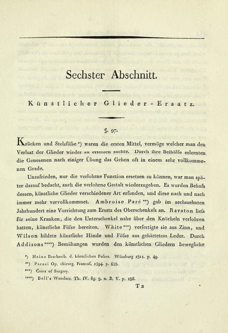Künstlicher Glieder-Ersatz. §• 97- J-Vrücken und Stelzfüfse *) waren die ersten Mittel, vermöge welcher man den Verlust der Glieder wieder zu ersetzen suchte. Durch ihre Beihülfe erlernten die Genesenen nach einiger Übung das Gehen oft in einem sehr vollkomme- nen Grade. Unzufrieden, nur die verlohrne Function ersetzen zu können, war man spä- ter darauf bedacht, auch die verlohrne Gestalt wiederzugeben. Es wurden Behufs dessen, künstliche Glieder verschiedener Art erfunden, und diese nach und nach immer mehr vervollkommnet, Ambroise Pare **) gab im sechszehnten Jahrhundert eine Vorrichtung zum Ersatz des Oberschenkels an, Ravaton liefs für seine Kranken, die den Unterschenkel nahe über den Knöcheln verlohren hatten, künstliche Füfse bereiten. White***) verfertigte sie aus Zinn, und Wilson bildete künstliche Hände und Füfse aus gehärtetem Leder, Durch Addisons****) Bemühungen wurden den künstlichen Gliedern bewegliche *) Heine Beschreib, d. künstlichen Fufses. Würzhurg l8u. p. 49° **) Paraei Op. chirurg. Francof. i5g4* P« 658» ***) Cases of Surgery. ****) Bell's Wundarz. Th. IV, fig. g. u. B. V. p. 186. Ta