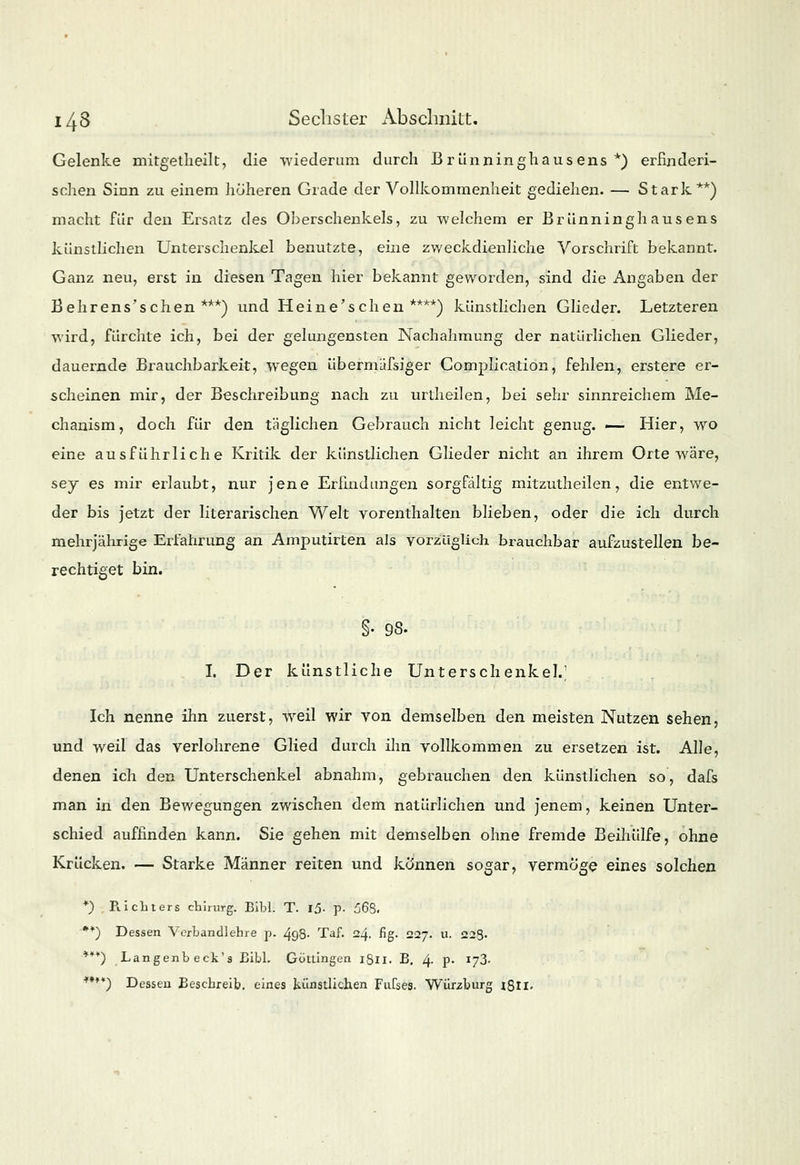 Gelenke mitgetheilt, die -wiederum durch ßrünninghausens *) erfinderi- schen Sinn zu einem höheren Grade der Vollkommenheit gediehen. — Stark**) macht für den Ersatz des Oberschenkels, zu welchem er Brünninghausens künstlichen Unterschenkel benutzte, eine zweckdienliche Vorschrift bekannt. Ganz neu, erst in diesen Tagen hier bekannt geworden, sind die Angaben der Behrens'schen ***) und Heine'schen ****) künstlichen Glieder. Letzteren wird, fürchte ich, bei der gelungensten Nachahmung der natürlichen Glieder, dauernde Brauchbarkeit, wegen übermäfsiger Complication, fehlen, erstere er- scheinen mir, der Beschreibung nach zu urtheilen, bei sehr sinnreichem Me- chanism, doch für den täglichen Gebrauch nicht leicht genug. — Hier, wo eine ausführliche Kritik der künstlichen Glieder nicht an ihrem Orte wäre, sej es mir erlaubt, nur jene Erfindungen sorgfältig mitzutheilen, die entwe- der bis jetzt der literarischen Welt vorenthalten blieben, oder die ich durch mehrjährige Erfahrung an Amputirten als vorzüglich brauchbar aufzustellen be- rechtiget bin. §• 98. I. Der künstliche Unterschenkel.; Ich nenne ihn zuerst, weil wir von demselben den meisten Nutzen sehen, und weil das verlohrene Glied durch ihn vollkommen zu ersetzen ist. Alle, denen ich den Unterschenkel abnahm, gebrauchen den künstlichen so, dafs man in den Bewegungen zwischen dem natürlichen und jenem, keinen Unter- schied auffinden kann. Sie gehen mit demselben ohne fremde Beihülfe, ohne Krücken. — Starke Männer reiten und können sogar, vermöge eines solchen *) Pachters chirurg. Bibl. T. 15- p- 568. **) Dessen Verbandlehre p. 498. Taf. 24. fig. 227. u. 223. **¥) Langenbeck's Bibl. Götlingen 1811. B. 4. p. 173. ****) Dessen Beschreib, eines künstlichen Fufses. Würzburg 18II.