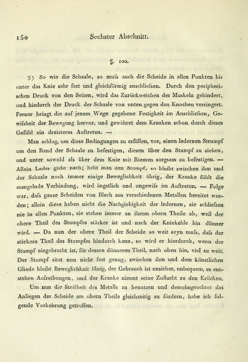 §. 100. 3) So wie die Schaale, so mufs auch die Scheide in allen Punkten bis unter das Knie sehr fest und gleichförmig anschliefsen. Durch den peripheri- schen Druck von den Seiten, wird das Zurückweichen der Muskeln gehindert, und hiedurch der Druck der Schaale von unten gegen den Knochen verringert. Ferner bringt die auf jenem Wege gegebene Festigkeit im Anschliefsen, Ge- wifsheit der Bewegung hervor, und gewähret dem Kranken schon durch dieses Gefühl ein dreisteres Auftreten. — Man schlug, um diese Bedingungen zu erfüllen, vor, einen ledernen Strumpf um den Rand der Schaale zu befestigen, diesen über den Stumpf zu ziehen, und unter sowohl als über dem Knie mit Riemen sorgsam zu befestigen. — Allein Leder giebt nach; hebt man den Stumpf, so bleibt zwischen ihm und der Schaale noch immer einige Beweglichkeit übrig, der Kranke fühlt die mangelnde Verbindung, wird ängstlich und ungewifs im Auftreten. — Folge war, dafs ganze Scheiden von Blech aus verschiedenen Metallen bereitet wur- den* allein diese haben nicht die Nachgiebigkeit der ledernen, sie schliefsen nie in allen Punkten, sie stehen immer an ihrem obern Theile ab, weil der obere Theil des Stumpfes stärker ist und nach der Kniekehle hin dünner wird. — Da nun der obere Theil der Scheide so weit seyn mufs, dafs der stärkere Theil des Stumpfes hindurch kann, so wird er hierdurch, wenn der Stumpf eingebracht ist, für dessen dünneren Theil, nach oben hin, viel zu weit. Der Stumpf sitzt nun nicht fest genug, zwischen ihm und dem künstlichen Gliede bleibt Beweglichkeit übrig, der Gebrauch ist unsicher, unbequem, es ent- stehen Aufreibungen, und der Kranke nimmt seine Zuflucht zu den Krücken, Um nun die Steifheit des Metalls zu benutzen und demohngeachtet das Anliegen der Scheide am obern Theile gleichzeitig zu fördern, habe ich fol- gende Vorkehrung getroffen.