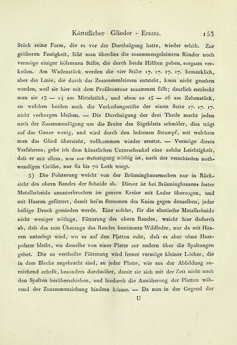 Stück seine Form, die es vor der Durchsägung hatte, wieder erhält. Zur gröTseren Festigkeit, läfst man überdies die zusammengeleimten Ränder noch vermöge einiger hölzernen Stifte, die durch beide Hälften gehen, sorgsam ver- keilen. Am Wadenstück werden die vier Stifte 17. 17. 17. 17. bemerklich, aber die Linie, die durch das Zusammenleimen entsteht, kann nicht gesehen werden, weil sie hier mit dem Profilcontour zusammen fallt; deutlich entdeckt man sie 13 — 14 am Mittelstück, und eben so i5 — 16 am Zehenstück, an welchen beiden auch die Verkeilungsstifte der einen Seite 17. 17. 17. nicht verborgen bleiben. — Die Durchsägung der drei Theile macht jeden nach der Zusammenfügung um die Breite des Sägeblatts schmäler, dies trägt auf das Ganze wenig, und wird durch den ledernen Strumpf, mit welchem man das Glied überzieht, vollkommen wieder ersetzt. — Vermöge dieses Verfahrens, gebe ich dem künstlichen Unterschenkel eine solche Leichtigkeit, dafs er mit allem, was zur Befestigung nöthig ist, nach der verschieden not- wendigen Gröfse, nur 62, bis 70 Loth wiegt. 5) Die Polsterung weicht von der Brünninghausenschen nur in Rück- sicht des obern Randes der Scheide ab. Dieser ist bei Brünninghausens fester Metallscheide ununterbrochen im ganzen Kreise mit Leder überzogen, und mit Haaren gefüttert, damit bei'm Stemmen des Knies gegen denselben, jeder heftige Druck gemieden werde. Eine solche, für die elastische Metallscheide nicht weniger nothige, Fütterung des obern Randes, weicht hier dadurch ab, dafs das zum Überzüge des Randes bestimmte Wildleder, nur da mit Haa- ren unterlegt wird, wo es auf den Platten ruht, dafs es aber ohne Haar- polster bleibt, wo dasselbe von einer Platte zur andern über die Spaltungen gehet. Die so vertheilte Fütterung wird ferner vermöge kleiner Löcher, die in dem Bleche angebracht sind, an jeder Platte, wie aus der Abbildung zu- reichend erhellt, besonders durchnähet, damit sie sich mit der Zeit nicht nach den Spalten herüberschieben, und hiedurch die Annäherung der Platten wäh- rend der Zusammenziehung hindern könne. — Da nun in der Gegend der U