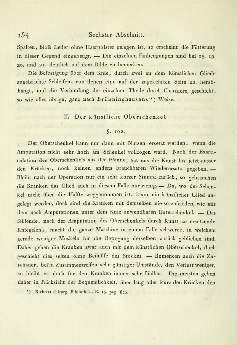 Spalten, blofs Leder ohne Haarpolster gelegen ist, so erscheint die Fütterung in dieser Gegend eingebeugt. — Die einzelnen Einbeugungen sind bei 18. ig. 30. und 2.1. deutlich auf dem Bilde zu bemerken. Die Befestigung über dem Knie, durch zwei an dem künstlichen Gliede angebrachte Schleifen, von denen eine auf der zugekehrten Seite 22. herab- hängt, und die Verbindung der einzelnen Theile durch Gharniere, geschieht, so wie alles übrige, ganz nach Brünninghausens *) Weise. II. Der künstliche Oberschenkel. §. 102. Der Oberschenkel kann nur dann mit Nutzen ersetzt werden, wenn die Amputation nicht sehr hoch am Schenkel vollzogen ward. Nach der Exarti- culation des Oberschenkels aus der Pfanne, hat uns die Kunst bis jetzt ausser den Krücken, noch keinen andern brauchbaren Wiederersatz gegeben. Bleibt nach der Operation nur ein sehr kurzer Stumpf zurück, so gebrauchen die Kranken das Glied auch in diesem Falle nur wenig. — Da, wo der Schen- kel nicht über die Hälfte weggenommen ist, kann ein künstliches Glied an- gelegt werden, doch sind die Kranken mit demselben nie so zufrieden, wie mit dem nach Amputationen unter dem Knie anwendbaren Unterschenkel. — Das fehlende, nach der Amputation des Oberschenkels durch Kunst zu ersetzende Kniegelenk, macht die ganze Maschine in einem Falle schwerer, in welchem gerade weniger Muskeln für die Bewegung derselben zurück geblieben sind. Daher gehen die Kranken zwar auch mit dem künstlichen Oberschenkel, doch geschieht dies selten ohne Beihülfe des Stockes. — Bemerken auch die Zu- schauer, bei'm Zusammentreffen sehr günstiger Umstände, den Verlust weniger, so bleibt er doch für den Kranken immer sehr fühlbar. Die meisten geben daher in Rücksicht der Bequemlichkeit, über lang oder kurz den Krücken den *) Richters chirurg. Bibliothek, B. 15. pag. 625.