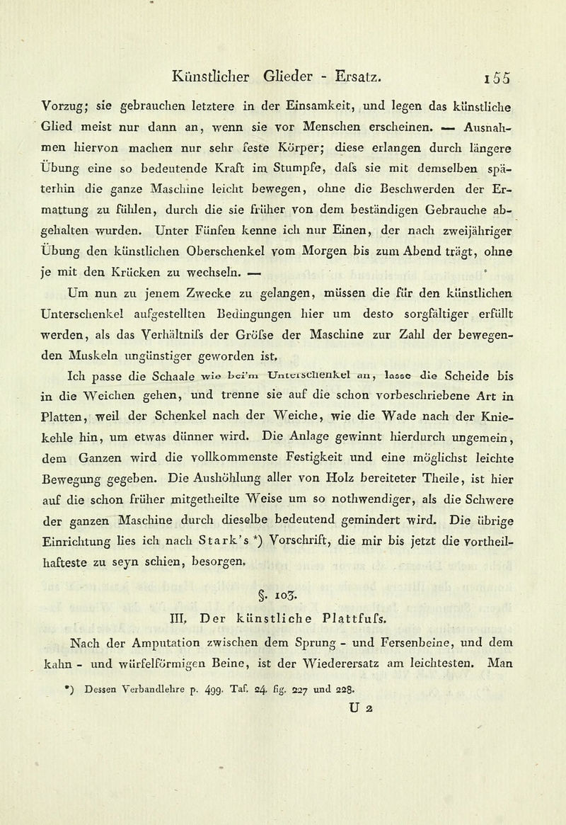 Vorzug; sie gebrauchen letztere in der Einsamkeit, und legen das künstliche Glied meist nur dann an, wenn sie vor Menschen erscheinen. — Ausnah- men hiervon machen nur sehr feste Körper; diese erlangen durch längere Übung eine so bedeutende Kraft im Stumpfe, dafs sie mit demselben spä- terhin die ganze Maschine leicht bewegen, ohne die Beschwerden der Er- mattung zu fühlen, durch die sie früher von dem beständigen Gebrauche ab- gehalten wurden. Unter Fünfen kenne ich nur Einen, der nach zweijähriger Übung den künstlichen Oberschenkel vom Morgen bis zum Abend trägt, ohne je mit den Krücken zu wechseln. — Um nun zu jenem Zwecke zu gelangen, müssen die für den künstlichen Unterschenkel aufgestellten Bedingungen hier um desto sorgfältiger erfüllt werden, als das Verhältnifs der Gröfse der Maschine zur Zahl der bewegen- den Muskeln ungünstiger geworden ist. Ich passe die Schaale wie hd'm UnLcisciienkel an, lasse die Scheide bis in die Weichen gehen, und trenne sie auf die schon vorbeschriebene Art in Platten, weil der Schenkel nach der Weiche, wie die Wade nach der Knie- kehle hin, um etwas dünner wird. Die Anlage gewinnt hierdurch ungemein, dem Ganzen wird die vollkommenste Festigkeit und eine möglichst leichte Bewegung gegeben. Die Aushöhlung aller von Holz bereiteter Theile, ist hier auf die schon früher mitgetheilte Weise um so nothwendiger, als die Schwere der ganzen Maschine durch dieselbe bedeutend gemindert wird. Die übrige Einrichtung lies ich nach Stark's *) Vorschrift, die mir bis jetzt die Vortheil- hafteste zu seyn schien, besorgen. §. 105. III, Der künstliche Plattfufs. Nach der Amputation zwischen dem Sprung - und Fersenbeine, und dem kahn - und würfelförmigen Beine, ist der Wiederersatz am leichtesten. Man •) Dessen Verbandlehre p. 499- Taf. 24. fig. 227 und 228« U 2