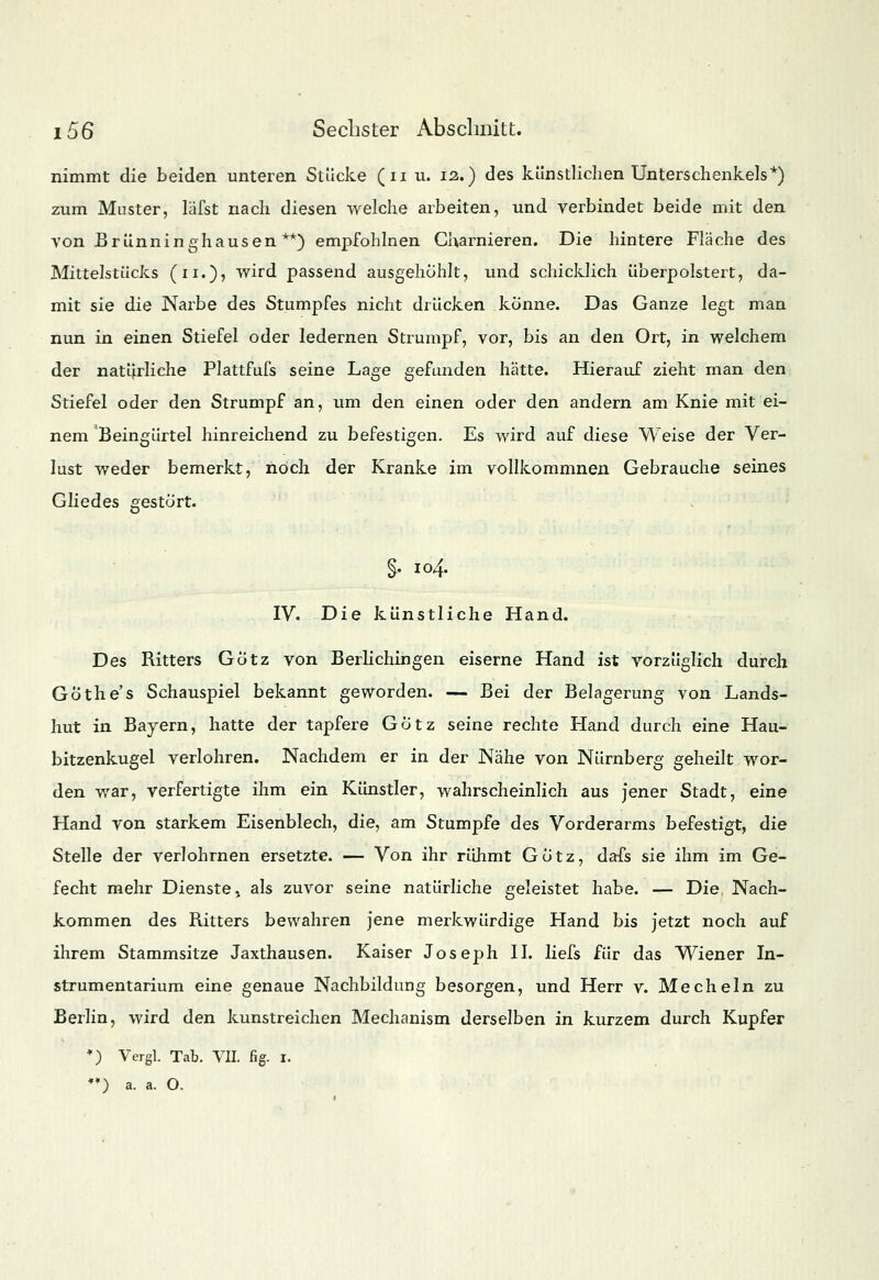 nimmt die beiden unteren Stücke (u u. 12.) des künstlichen Unterschenkels*) zum Muster, läfst nach diesen welche arbeiten, und verbindet beide mit den von Brünninghausen **) empfohlnen GUarnieren. Die hintere Fläche des Mittelstücks (n.)> wird passend ausgehöhlt, und schicklich überpolstert, da- mit sie die Narbe des Stumpfes nicht drücken könne. Das Ganze legt man nun in einen Stiefel oder ledernen Strumpf, vor, bis an den Ort, in welchem der natürliche Plattfufs seine Lage gefunden hätte. Hierauf zieht man den Stiefel oder den Strumpf an, um den einen oder den andern am Knie mit ei- nem Beingürtel hinreichend zu befestigen. Es wird auf diese Weise der Ver- lust weder bemerkt, noch der Kranke im vollkommnen Gebrauche seines Gliedes gestört. §, 104. IV. Die künstliche Hand. Des Ritters Götz von Berlichingen eiserne Hand ist vorzüglich durch Gothe's Schauspiel bekannt geworden. — Bei der Belagerung von Lands- hut in Bayern, hatte der tapfere Götz seine rechte Hand durch eine Hau- bitzenkugel verlohren. Nachdem er in der Nähe von Nürnberg geheilt wor- den war, verfertigte ihm ein Künstler, wahrscheinlich aus jener Stadt, eine Hand von starkem Eisenblech, die, am Stumpfe des Vorderarms befestigt, die Stelle der verlohrnen ersetzte. — Von ihr rühmt Götz, dafs sie ihm im Ge- fecht mehr Dienste > als zuvor seine natürliche geleistet habe. — Die Nach- kommen des Ritters bewahren jene merkwürdige Hand bis jetzt noch auf ihrem Stammsitze Jaxthausen. Kaiser Joseph IL liefs für das Wiener In- strumentarium eine genaue Nachbildimg besorgen, und Herr v. Mecheln zu Berlin, wird den kunstreichen Mechanism derselben in kurzem durch Kupfer •) Vergl. Tab. VII. fig. I. *») a. a. O.
