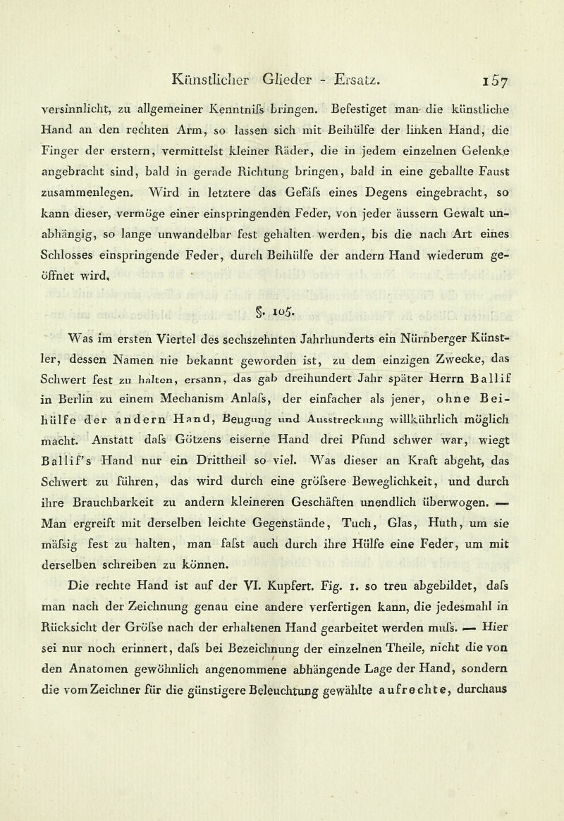 versinnlicht, zu allgemeiner Kenntnifs bringen. Befestiget man die künstliche Hand an den rechten Arm, so lassen sich mit Beihülfe der linken Hand, die Finger der erstem, vermittelst kleiner Räder, die in jedem einzelnen Gelenke angebracht sind, bald in gerade Richtung bringen, bald in eine geballte Faust zusammenlegen. Wird in letztere das GeFäfs eines Degens eingebracht, so kann dieser, vermöge einer einspringenden Feder, von jeder äussern Gewalt un- abhängig, so lange unwandelbar fest gehalten werden, bis die nach Art eines Schlosses einspringende Feder, durch Beihülfe der andern Hand wiederum ge- öffnet wird. Was im ersten Viertel des sechszehnten Jahrhunderts ein Nürnberger Künst- ler, dessen Namen nie bekannt geworden ist, zu dem einzigen Zwecke, das Schwert fest zu halten, ersann, das gab dreihundert Jahr später Herrn Ballif in Berlin zu einem Mechanism Anlafs, der einfacher als jener, ohne Bei- hülfe der andern Hand, Beugung und Ausstreckimg willkührlich möglich macht. Anstatt dafs Götzens eiserne Hand drei Pfund schwer war, wiegt Ballif s Hand nur ein Drittheil so viel. Was dieser an Kraft abgeht, das Schwert zu führen, das wird durch eine grofsere Beweglichkeit, und durch ihre Brauchbarkeit zu andern kleineren Geschäften unendlich überwogen. — Man ergreift mit derselben leichte Gegenstände, Tuch, Glas, Huth, um sie mälsig fest zu halten, man fafst auch durch ihre Hülfe eine Feder, um mit derselben schreiben zu können. Die rechte Hand ist auf der VI. Kupfert. Fig. 1. so treu abgebildet, dafs man nach der Zeichnung genau eine andere verfertigen kann, die jedesmahl in Rücksicht der Gröfse nach der erhaltenen Hand gearbeitet werden mufs. — Hier sei nur noch erinnert, dafs bei Bezeichnung der einzelnen Theile, nicht die von den Anatomen gewöhnlich angenommene abhängende Lage der Hand, sondern die vomZeichner für die günstigere Beleuchtung gewählte aufrechte, durchaus