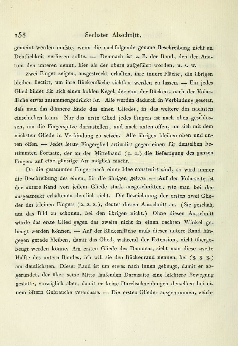 gemeint werden mufste, wenn die nachfolgende genaue Beschreibung nicht an Deutlichkeit verlieren sollte. — Demnach ist z. B. der Rand, den der Ana- tom den unteren nennt, hier als der obere aufgeführt worden, u. s. w. Zwei Finger zeigen, ausgestreckt erhalten, ihre innere Fläche, die übrigen bleiben flectirt, um ihre Rückenfläche sichtbar werden zu lassen. — Ein jedes Glied bildet für sich einen hohlen Kegel, der von der Rücken- nach der Volar- fläche etwas zusammengedrückt ist. Alle werden dadurch in Verbindung gesetzt, dafs man das dünnere Ende des einen Gliedes, in das weitere des nächsten einschieben kann. Nur das erste Glied jedes Fingers ist nach oben geschlos- sen, um die Fingerspitze darzustellen, und nach unten offen, um sich mit dem nächsten Gliede in Verbindung zu setzen. Alle übrigen bleiben oben und un- ten offen. — Jedes letzte Fingerglied articulirt gegen einen für denselben be- stimmten Fortsatz, der an der Mittelhand (i. i.) die Befestigung des ganzen Fingers auf eine günstige Art möglich macht. Da die gesammten Finger nach einer Idee construirt sind, so wird immer die Beschreibung des einen, für die übrigen gelten. — Auf der Volarseite ist der untere Rand von jedem Gliede stark ausgeschnitten, wie man bei den ausgestreckt erhaltenen deutlich sieht. Die Bezeichnung der ersten zwei Glie- der des kleinen Fingers (2. 2. 2.), deutet diesen Ausschnitt an. (Sie geschah, um das Bild zu schonen, bei den übrigen nicht.) Ohne diesen Ausschnitt würde das erste Glied gegen das zweite nicht in einen rechten Winkel ge- beugt werden können. — Auf der Rückenfläche mufs dieser untere Rand hin- gegen gerade bleiben, damit das Glied, während der Extension, nicht überge- beugt werden könne. Am ersten Gliede des Daumens, sieht man diese zweite Hälfte des untern Randes, ich will sie den Rückenrand nennen, bei (3. 5. 3.) am deutlichsten. Dieser R.and ist um etwas nach innen gebeugt, damit er ab- gerundet, der über seine Mitte laufenden Darmsaite eine leichtere Bewegung gestatte, vorzüglich aber, damit er keine Durchschneidungen derselben bei ei- nem Öftern Gebrauche veranlasse. — Die ersten Glieder ausgenommen, zeich-