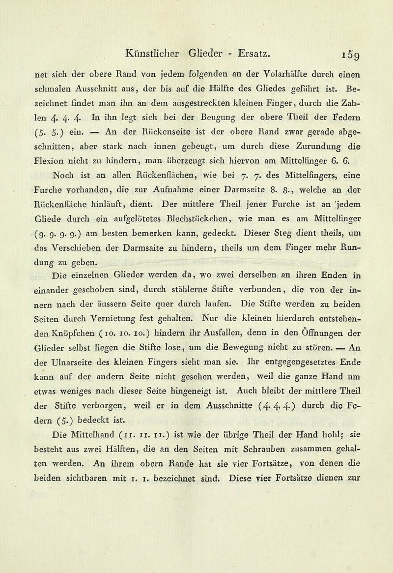 net sich der obere Rand von jedem folgenden an der Volarhälfte durch einen schmalen Ausschnitt aus, der bis auf die Hälfte des Gliedes geführt ist. Be- zeichnet findet man ihn an dem ausgestreckten kleinen Finger, durch die Zah- len 4- 4- 4- ^n mn feg* s^cn ke* der Beugung der obere Theil der Federn (5* 5') ein. — An der Rückenseite ist der obere Rand zwar gerade abge- schnitten, aber stark nach innen gebeugt, um durch diese Zurundung die Flexion nicht zu hindern, man überzeugt sich hiervon am Mittelfinger 6. 6. Noch ist an allen Rückenflächen, wie bei 7. 7. des Mittelfingers, eine Furche vorhanden, die zur Aufnahme einer Darmseite 8. 8«> welche an der Rückenfläche hinläuft, dient. Der mittlere Theil jener Furche ist an 'jedem Gliede durch ein aufgelötetes Blechstückchen, wie man es am Mittelfinger (g. g. g. g.) am besten bemerken kann, gedeckt. Dieser Steg dient theils, um das Verschieben der Darmsaite zu hindern, theils um dem Finger mehr Run- dung zu geben. Die einzelnen Glieder werden da, wo zwei derselben an ihren Enden in einander geschoben sind, durch stählerne Stifte verbunden, die von der in- nern nach der äussern Seite quer durch laufen. Die Stifte werden zu beiden Seiten durch Vernietung fest gehalten. Nur die kleinen hierdurch entstehen- den Knöpfchen (10. 10. 10.) hindern ihr Ausfallen, denn in den Öffnungen der Glieder selbst liegen die Stifte lose, um die Bewegung nicht zu stören. — An der Ulnarseite des kleinen Fingers sieht man sie. Ihr entgegengesetztes Ende kann auf der andern Seite nicht gesehen werden, weil die ganze Hand um etwas weniges nach dieser Seite hingeneigt ist. Auch bleibt der mittlere Theil der Stifte verborgen, weil er in dem Ausschnitte (4. 4*40 durch die Fe- dern (50 bedeckt ist. Die Mittelhand (11. 11. 11.) ist wie der übrige Theil der Hand hohl; sie besteht aus zwei Hälften, die an den Seiten mit Schrauben zusammen gehal- ten werden. An ihrem obern Rande hat sie vier Fortsätze, von denen die beiden sichtbaren mit 1. 1. bezeichnet sind. Diese vier Fortsätze dienen zur