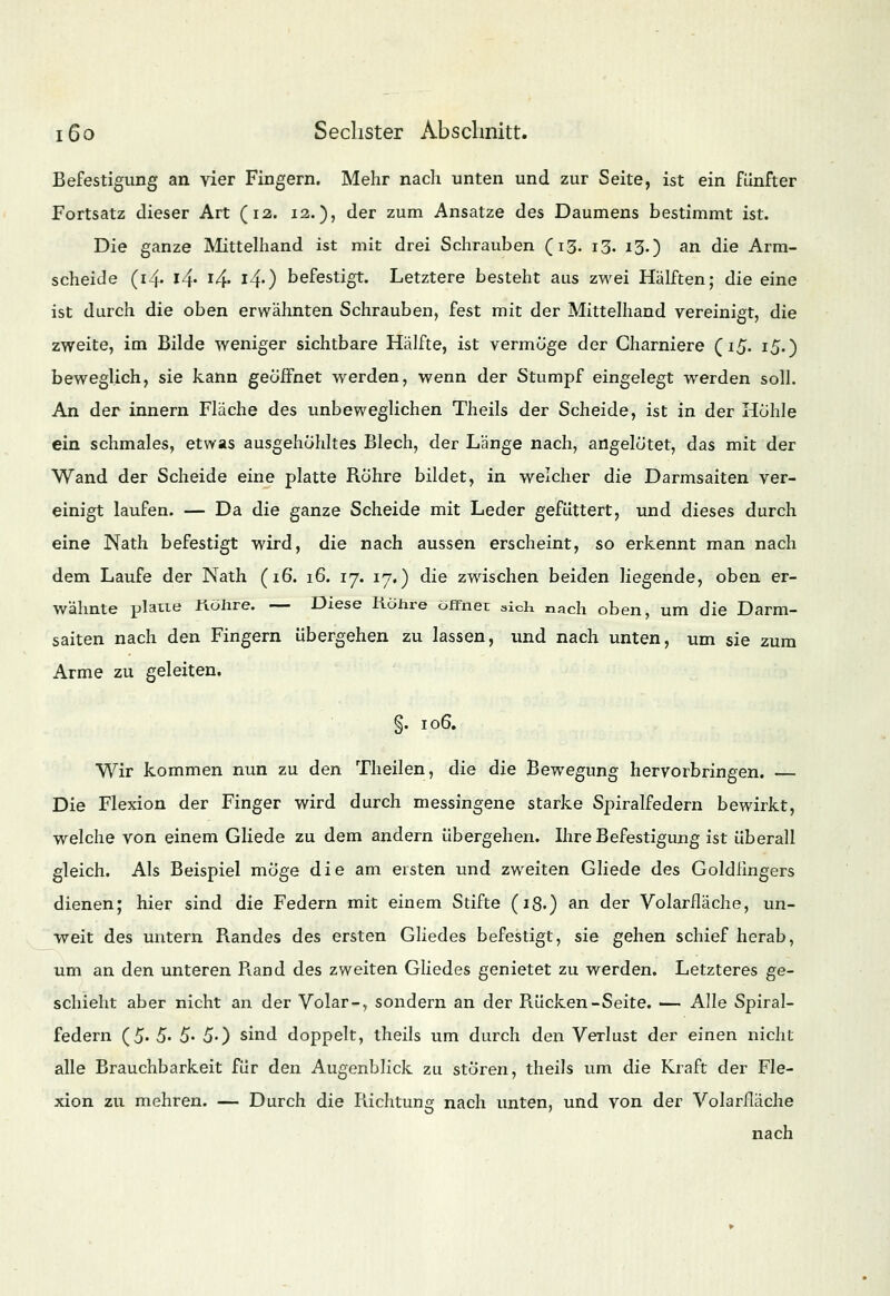 Befestigung an vier Fingern. Mehr nach unten und zur Seite, ist ein fünfter Fortsatz dieser Art (12. 12.), der zum Ansätze des Daumens bestimmt ist. Die ganze Mittelhand ist mit drei Schrauben (13. 13. 13.) an die Arm- scheiJe (i-4- l4' l4- l4') befestigt. Letztere besteht aus zwei Hälften; die eine ist durch die oben erwähnten Schrauben, fest mit der Mittelhand vereinigt, die zweite, im Bilde weniger sichtbare Hälfte, ist vermöge der Charniere (15. 15.) beweglich, sie kann geöffnet werden, wenn der Stumpf eingelegt werden soll. An der innern Fläche des unbeweglichen Theils der Scheide, ist in der Höhle ein schmales, etwas ausgehöhltes Blech, der Länge nach, angelötet, das mit der Wand der Scheide eine platte Röhre bildet, in welcher die Darmsaiten ver- einigt laufen. — Da die ganze Scheide mit Leder gefüttert, und dieses durch eine Nath befestigt wird, die nach aussen erscheint, so erkennt man nach dem Laufe der Nath (16. 16. 17. ij*) die zwischen beiden liegende, oben er- wähnte platte liöhre. — Diese Röhre öffnet sich nach oben, um die Darm- saiten nach den Fingern übergehen zu lassen, und nach unten, um sie zum Arme zu geleiten. §. 106. Wir kommen nun zu den Theilen, die die Bewegung hervorbringen. — Die Flexion der Finger wird durch messingene starke Spiralfedern bewirkt, welche von einem Gliede zu dem andern übergehen. Ihre Befestigung ist überall gleich. Als Beispiel möge die am eisten und zweiten Gliede des Goldfingers dienen; hier sind die Federn mit einem Stifte (18.) an der Volarfläche, un- weit des untern Randes des ersten Gliedes befestigt, sie gehen schief herab, um an den unteren R.and des zweiten Gliedes genietet zu werden. Letzteres ge- schieht aber nicht an der Volar-, sondern an der Rücken-Seite. — Alle Spiral- federn (5- 5- 5« 5-) sind doppelt, theils um durch den Verlust der einen nicht alle Brauchbarkeit für den Augenblick zu stören, theils um die Kraft der Fle- xion zu mehren. — Durch die Pachtung nach unten, und von der Volarfläche nach
