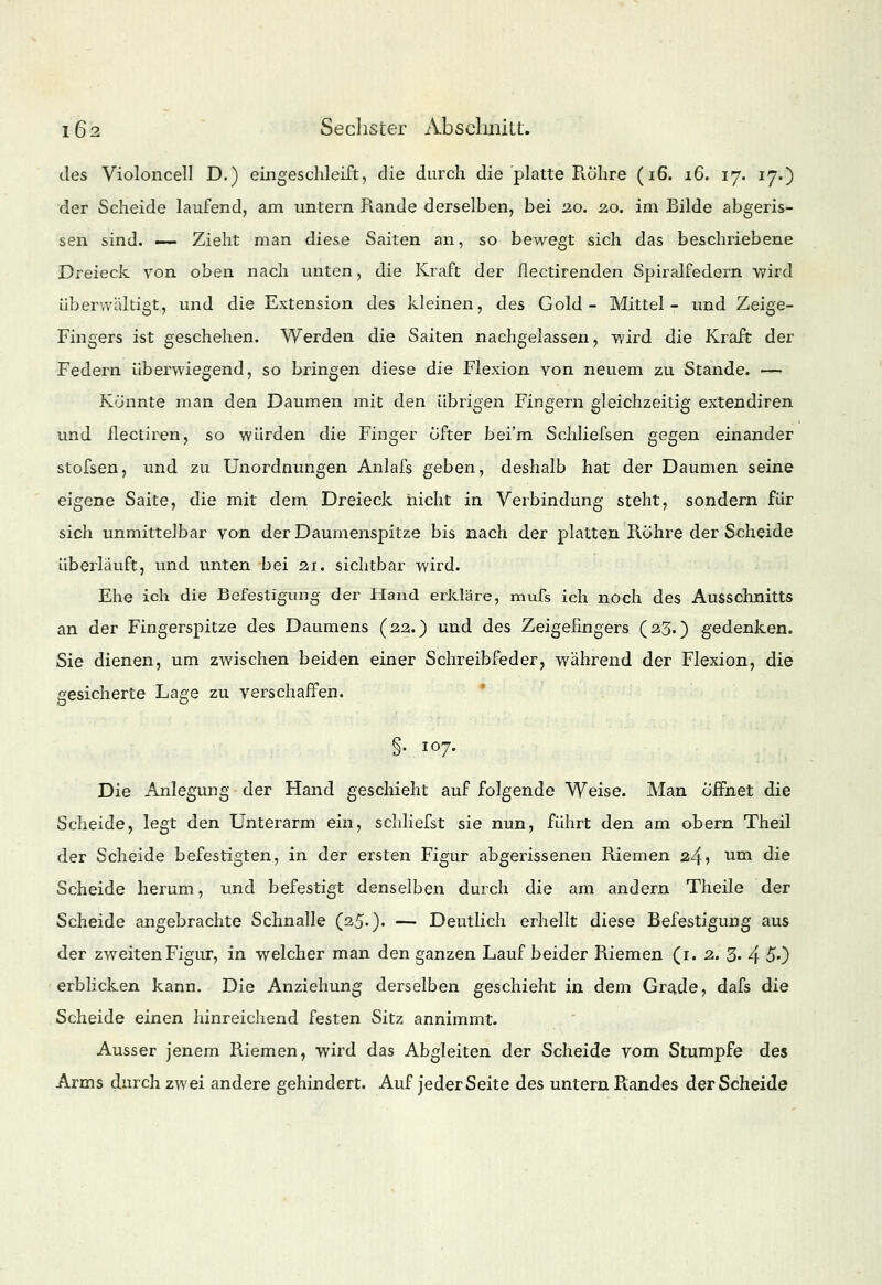 des Violoncell D.) eiliges chleift, die durch die platte Röhre (i6. 16. 17. 17.) der Scheide laufend, am untern Rande derselben, bei 20. 20. im Bilde abgeris- sen sind. ■— Zieht man diese Saiten an, so bewegt sich das beschriebene Dreieck von oben nach unten, die Kraft der flectirenden Spiralfedern wird überwältigt, und die Extension des kleinen, des Gold- Mittel- und Zeige- Fingers ist geschehen. Werden die Saiten nachgelassen, wird die Kraft der Federn überwiegend, so bringen diese die Flexion von neuem zu Stande. — Könnte man den Daumen mit den übrigen Fingern gleichzeitig extendiren und flectiren, so würden die Finger öfter bei'm Schliefsen gegen einander stofsen, und zu Unordnungen Anlafs geben, deshalb hat der Daumen seine eigene Saite, die mit dem Dreieck nicht in Verbindung steht, sondern für sich unmittelbar von der Daumenspitze bis nach der platten Röhre der Scheide überläuft, und unten bei 21. sichtbar wird. Ehe ich die Befestigung der Hand erkläre, mufs ich noch des Ausschnitts an der Fingerspitze des Daumens (22.) und des Zeigefingers (23.) gedenken. Sie dienen, um zwischen beiden einer Schreibfeder, während der Flexion, die gesicherte Laee zu verschaffen. b §• i°7- Die Anlegung der Hand geschieht auf folgende Weise. Man öffnet die Scheide, legt den Unterarm ein, schliefst sie nun, führt den am obern Theil der Scheide befestigten, in der ersten Figur abgerissenen Riemen 24? um die Scheide herum, und befestigt denselben durch die am andern Theile der Scheide angebrachte Schnalle (25-)- — Deutlich erhellt diese Befestigung aus der zweiten Figur, in welcher man den ganzen Lauf beider Riemen (1. 2. 3« 4 50 erblicken kann. Die Anziehung derselben geschieht in dem Grade, dafs die Scheide einen hinreichend festen Sitz annimmt. Ausser jenem Riemen, wird das Abgleiten der Scheide vom Stumpfe des Arms durch zwei andere gehindert. Auf jederSeite des untern Randes der Scheide