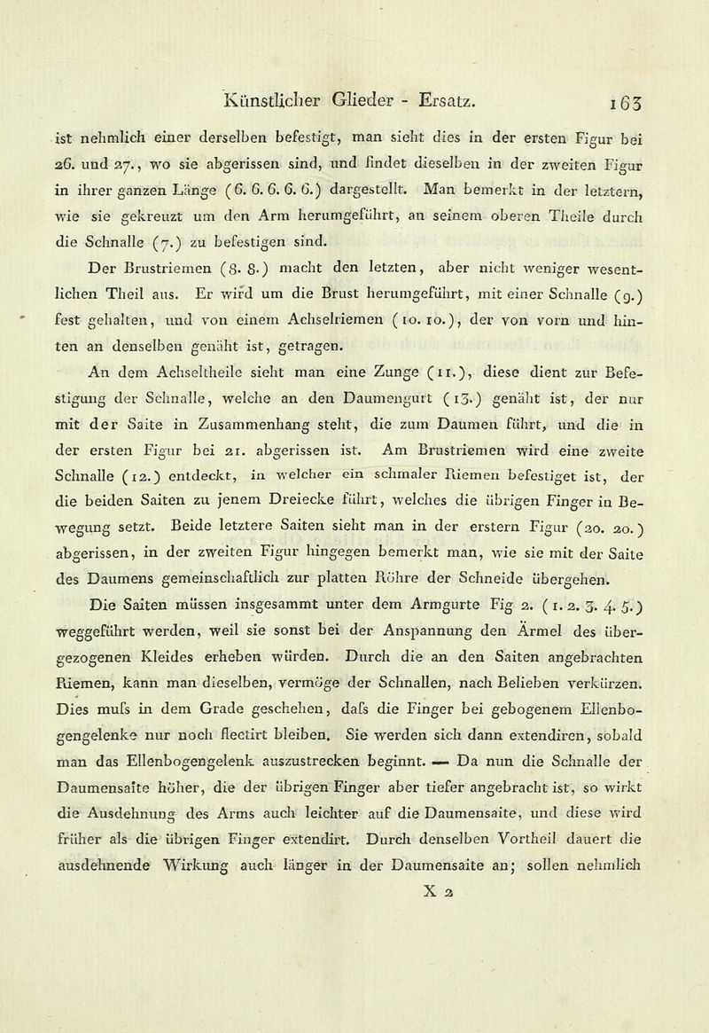 ist nehmlich einer derselben befestigt, man sieht dies in der ersten Figur bei 2.6. und 27., wo sie abgerissen sind, und findet dieselben in der zweiten Figur in ihrer ganzen Länge (6. 6. 6. 6. 6.) dargestellt. Man bemerkt in der letztern, wie sie gekreuzt um den Arm herumgeführt, an seinem oberen Theile durch die Schnalle (7.) zu befestigen sind. Der Brustriemen (8- 8-) macht den letzten, aber nicht weniger wesent- lichen Theil aus. Er wird um die Brust herumgeführt, mit einer Schnalle (g.) fest gehalten, und von einem Achselriemen (10.10.), der von vorn und hin- ten an denselben genäht ist, getragen. An dem Achseltheilc sieht man eine Zunge (n.), diese dient zur Befe- stigung der Schnalle, welche an den Daumengurt (i3') genäht ist, der nur mit der Saite in Zusammenhang steht, die zum Daumen führt, und die in der ersten Figur bei 21. abgerissen ist. Am Brustriemen wird eine zweite Schnalle (12.) entdeckt, in. welcher ein schmaler Riemen befestiget ist, der die beiden Saiten zu jenem Dreiecke führt, welches die übrigen Finger in Be- wegung setzt. Beide letztere Saiten sieht man in der erstem Figur (20. 20.) abgerissen, in der zweiten Figur hingegen bemerkt man, wie sie mit der Saite des Daumens gemeinschaftlich zur platten Rohre der Schneide übergehen. Die Saiten müssen insgesammt unter dem Armgurte Fig 2. (1.2. 3. 4. 5.) weggeführt werden, weil sie sonst bei der Anspannung den Ärmel des über- gezogenen Kleides erheben würden. Durch die an den Saiten angebrachten Riemen, kann man dieselben, vermöge der Schnallen, nach Belieben verkürzen. Dies mufs in dem Grade geschehen, dafs die Finger bei gebogenem Ellenbo- gengelenke nur noch flectirt bleiben, Sie werden sich dann extendiren, sobald man das Ellenbogengelenk auszustrecken beginnt. — Da nun die Schnalle der Daumensaite hoher, die der übrigen Finger aber tiefer angebracht ist, so wirkt die Ausdehnung des Arms auch leichter auf die Daumensaite, und diese wird früher als die übrigen Finger extendirt. Durch denselben Vortheil dauert die ausdehnende Wirkung auch länger in der Daumensaite an; sollen nehmlich X 3