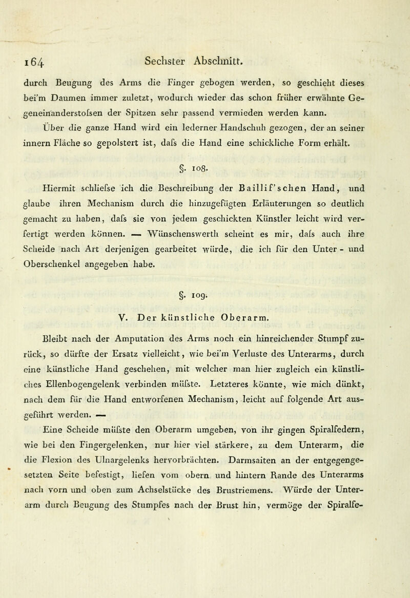 durch Beugung des Arms die Finger gebogen werden, so geschieht dieses bei'm Daumen immer zuletzt, wodurch wieder das schon früher erwähnte Ge- geneinanderstofsen der Spitzen sehr passend vermieden werden kann. Über die ganze Hand wird ein lederner Handschuh gezogen, der an seiner innern Fläche so gepolstert ist, dafs die Hand eine schickliche Form erhält. §. 108. Hiermit schliefse ich die Beschreibung der BailliP sehen Hand, und glaube ihren Mechanism durch die hinzugefügten Erläuterungen so deutlich gemacht zu haben, dafs sie von jedem geschickten Künstler leicht wird ver- fertigt werden können. — Wünschenswerth scheint es mir, dafs auch ihre Scheide nach Art derjenigen gearbeitet würde, die ich für den Unter- und Oberschenkel angegeben habe. §. 109. V. Der künstliche Oberarm. Bleibt nach der Amputation des Arms noch ein hinreichender Stumpf zu- rück, so dürfte der Ersatz vielleicht, wie bei'm Verluste des Unterarms, durch eine künstliche Hand geschehen, mit welcher man hier zugleich ein künstli- ches Ellenbogengelenk verbinden müfste. Letzteres könnte, wie mich dünkt, nach dem für die Hand entworfenen Mechanism, leicht auf folgende Art aus- geführt werden. — Eine Scheide müfste den Oberarm umgeben, von ihr gingen Spiralfedern, wie bei den Fingergelenken, nur hier viel stärkere, zu dem Unterarm, die die Flexion des Ulnargelenks hervorbrächten. Darmsaiten an der entgegenge- setzten Seite befestigt, liefen vom obern und hintern Rande des Unterarms nach vorn und oben zum Achselstücke des Brustriemens. Würde der Unter- arm durch Beugung des Stumpfes nach der Brust hin, vermöge der Spiralfe-