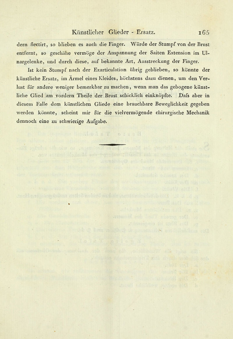 dem flectirt, so blieben es auch die Finger. Würde der Stumpf von der Brust entfernt, so geschähe vermöge der Anspannung der Saiten Extension im Ul- nargelenke, und durch diese, auf bekannte Art, Ausstreckung der Finger. Ist kein Stumpf nach der Exarticulation übrig geblieben, so konnte der künstliche Ersatz, im Ärmel eines Kleides, höchstens dazu dienen, um den Ver- lust für andere weniger bemerkbar zu machen, wenn man das gebogene künst- liche Glied am vordem Theile der Brust schicklich einknöpfte. Dafs aber in diesem Falle dem künstlichen Gliede eine brauchbare Beweglichkeit gegeben werden könnte, scheint mir für die viel vermögende chirurgische Mechanik dennoch eine zu schwierige Aufgabe.