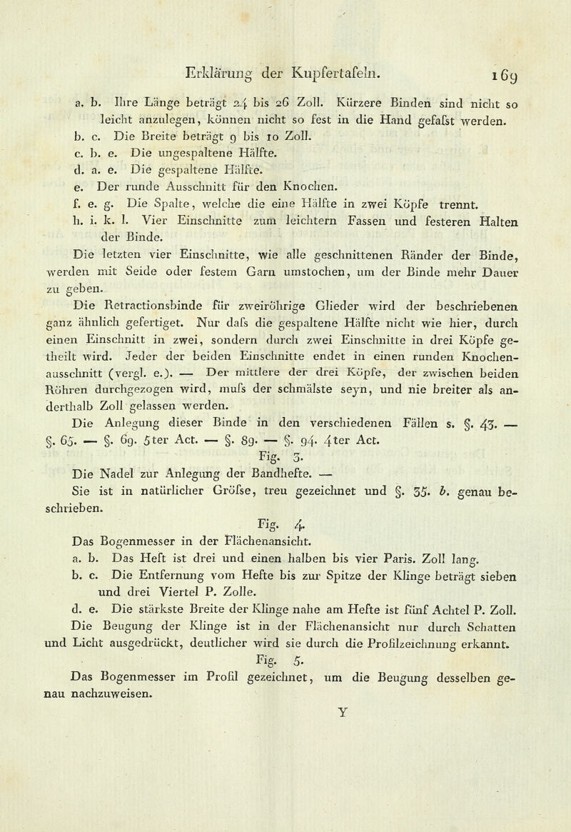 a. b. Ihre Lange beträgt 2.4 bis 26 Zoll. Kürzere Binden sind nicht so leicht anzulegen, können nicht so fest in die Hand gefafst werden. b. c. Die Breite beträgt 9 bis 10 Zoll. c. b. e. Die ungespaltene Hälfte. d. a. e. Die gespaltene Hälfte. e. Der runde Ausschnitt für den Knochen. f. e. g. Die Spalte, welche die eine Hälfte in zwei Kopfe trennt. h. i. k. I. Vier Einschnitte zum leichtern Fassen und festeren Halten der Binde. Die letzten vier Einschnitte, wie alle geschnittenen Ränder der Binde, werden mit Seide oder festem Garn umstochen, um der Binde mehr Dauer zu geben. Die Retractionsbinde für zweirohrige Glieder wird der beschriebenen ganz ähnlich gefertiget. Nur dafs die gespaltene Hälfte nicht wie hier, durch einen Einschnitt in zwei, sondern durch zwei Einschnitte in drei Köpfe ge- theilt wird. Jeder der beiden Einschnitte endet in einen runden Knochen- aasschnitt (vergl. e.)« — Der mittlere der drei Köpfe, der zwischen beiden Röhren durchgezogen wird, mufs der schmälste seyn, und nie breiter als an- derthalb Zoll gelassen werden. Die Anlegung dieser Binde in den verschiedenen Fällen s. §. 43« — §. 65. — §. 6g. 5ter Act. — §. 8g. — §. 9.4. 4ter Act. Fig. 3. Die Nadel zur Anlegung der Bandhefte. — Sie ist in natürlicher Gröfse, treu gezeichnet und §. 35. b. genau be- schrieben. Fig. 4. Das Bogenmesser in der Flächenansicht. a. b. Das Heft ist drei und einen halben bis vier Paris. Zoll lang. b. c. Die Entfernung vom Hefte bis zur Spitze der Klinge beträgt sieben und drei Viertel P. Zolle. d. e. Die stärkste Breite der Klinge nahe am Hefte ist fünf Achtel P. Zoll. Die Beugung der Klinge ist in der Flächenansicht nur durch Schatten und Licht ausgedrückt, deutlicher wird sie durch die Profilzeichnung erkannt. Fig. 5. Das Bogenmesser im Profil gezeichnet, um die Beugung desselben ge- nau nachzuweisen. Y