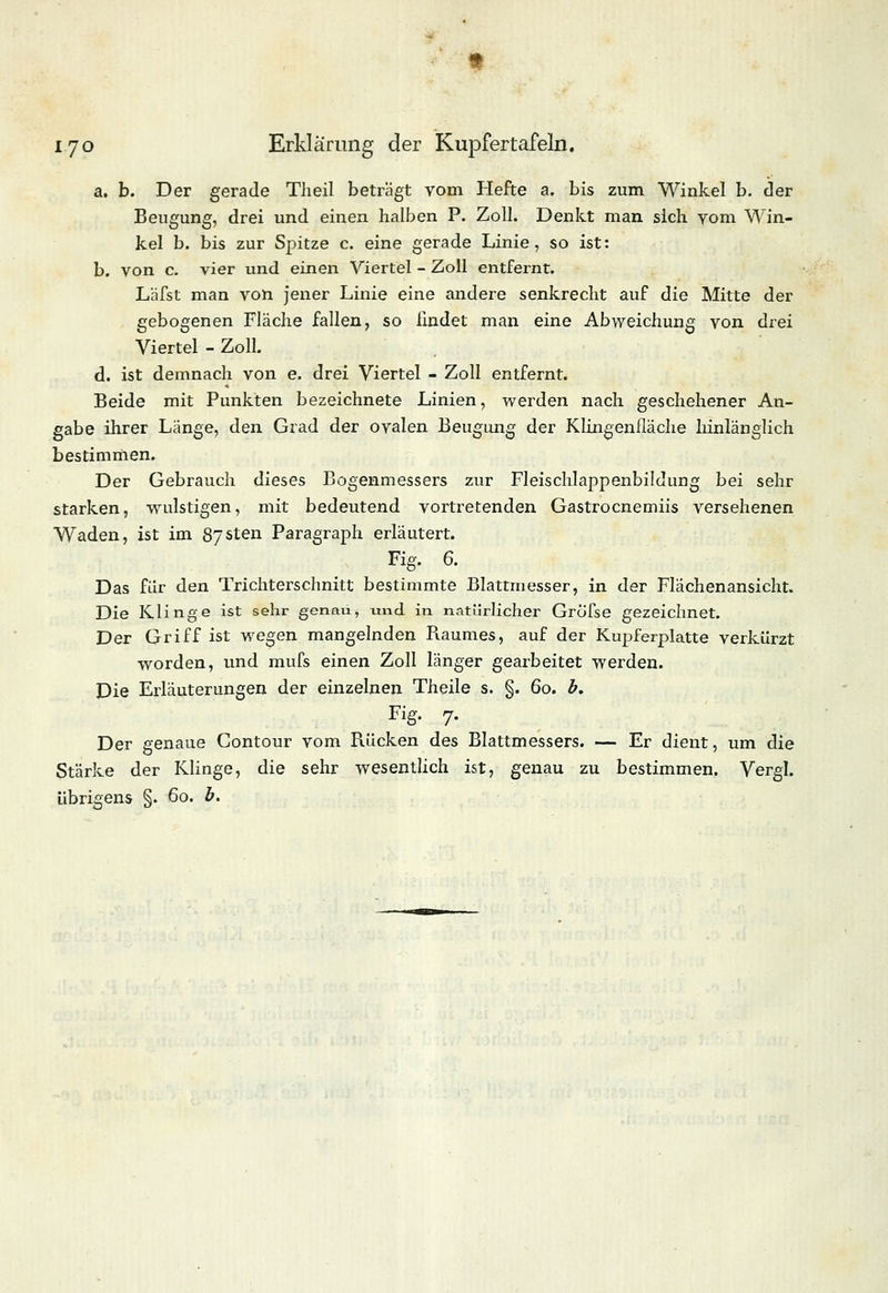 a. b. Der gerade Theil beträgt vom Hefte a. bis zum Winkel b. der Beugung, drei und einen halben P. Zoll. Denkt man sich vom Win- kel b. bis zur Spitze c. eine gerade Linie, so ist: b. von c. vier und einen Viertel - Zoll entfernt. Läfst man von jener Linie eine andere senkrecht auf die Mitte der gebogenen Fläche fallen, so findet man eine Abweichung von drei Viertel - Zoll. d. ist demnach von e. drei Viertel - Zoll entfernt. Beide mit Punkten bezeichnete Linien, werden nach geschehener An- gabe ihrer Länge, den Grad der ovalen Beugung der Klingenfläche hinlänglich bestimmen. Der Gebrauch dieses Bogenmessers zur Fleischlappenbildung bei sehr starken, wrulstigen, mit bedeutend vortretenden Gastrocnemiis versehenen Waden, ist im 87sten Paragraph erläutert. Fig. 6. Das für den Trichterschnitt bestimmte Blattmesser, in der Flachen ansieht. Die Klinge ist sehr genau, und in natürlicher Grofse gezeichnet. Der Griff ist wegen mangelnden Raumes, auf der Kupferplatte verkürzt worden, und mufs einen Zoll länger gearbeitet werden. Die Erläuterungen der einzelnen Theile s. §. 60. b. Fig. 7. Der genaue Gontour vom Rücken des Blattmessers. — Er dient, um die Stärke der Klinge, die sehr wesentlich ist, genau zu bestimmen. Vergl. übrigens §. 60. b.
