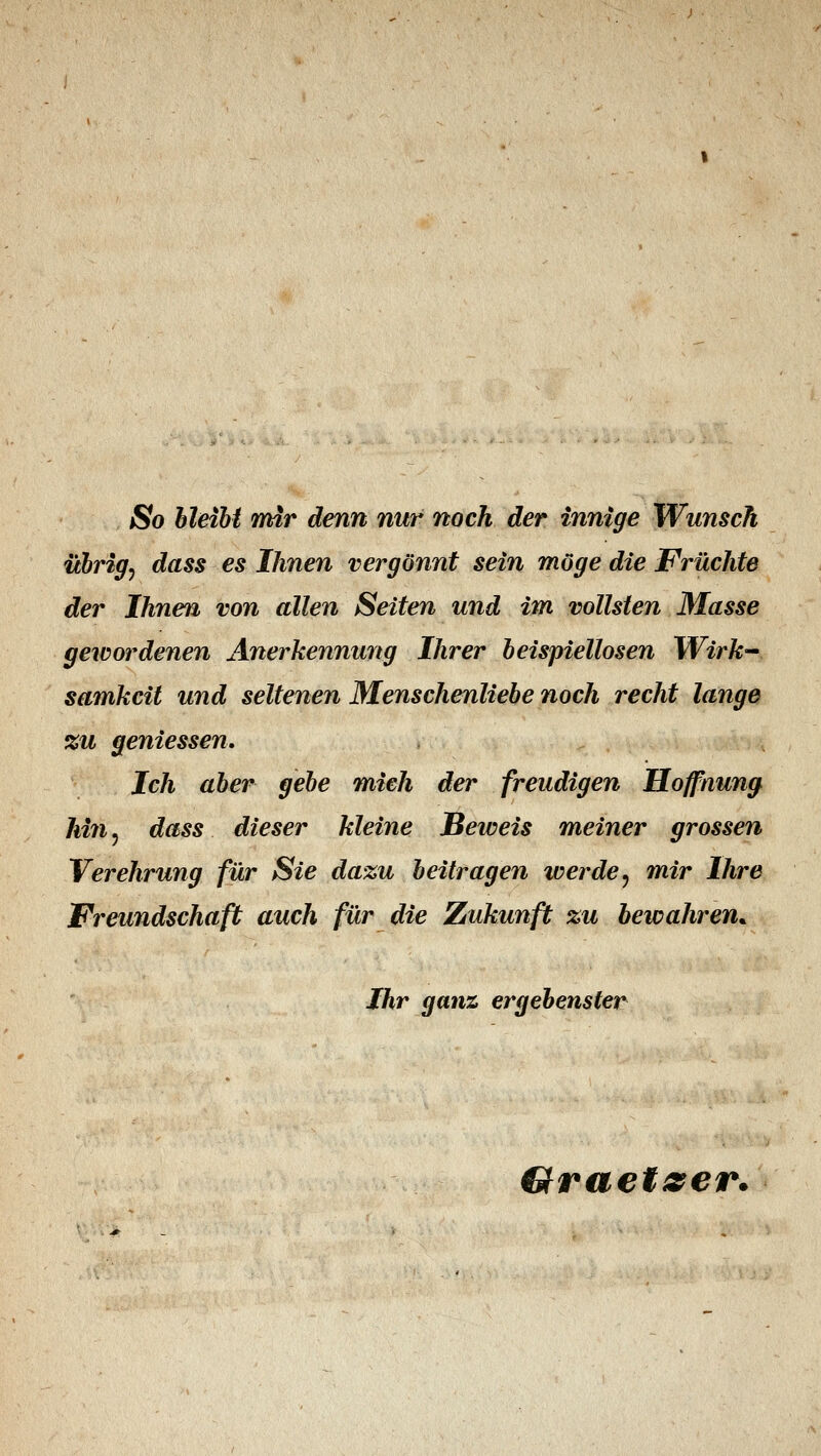 So bleibt mir denn nur noch der innige Wunsch übrig, dass es Ihnen vergönnt sein möge die Früchte der Ihnen von allen Seiten und im vollsten Masse gewordenen Anerkennung Ihrer beispiellosen Wirk- samkeit und seltenen Menschenliebe noch recht lange %u geniessen. Ich aber gebe mich der freudigen Hoffnung hin, dass dieser kleine Beweis meiner grossen Verehrung für Sie dazu beitragen werde, mir Ihre Freundschaft auch für die Zukunft zu bewahren* Ihr ganz ergebenster Graetzer.