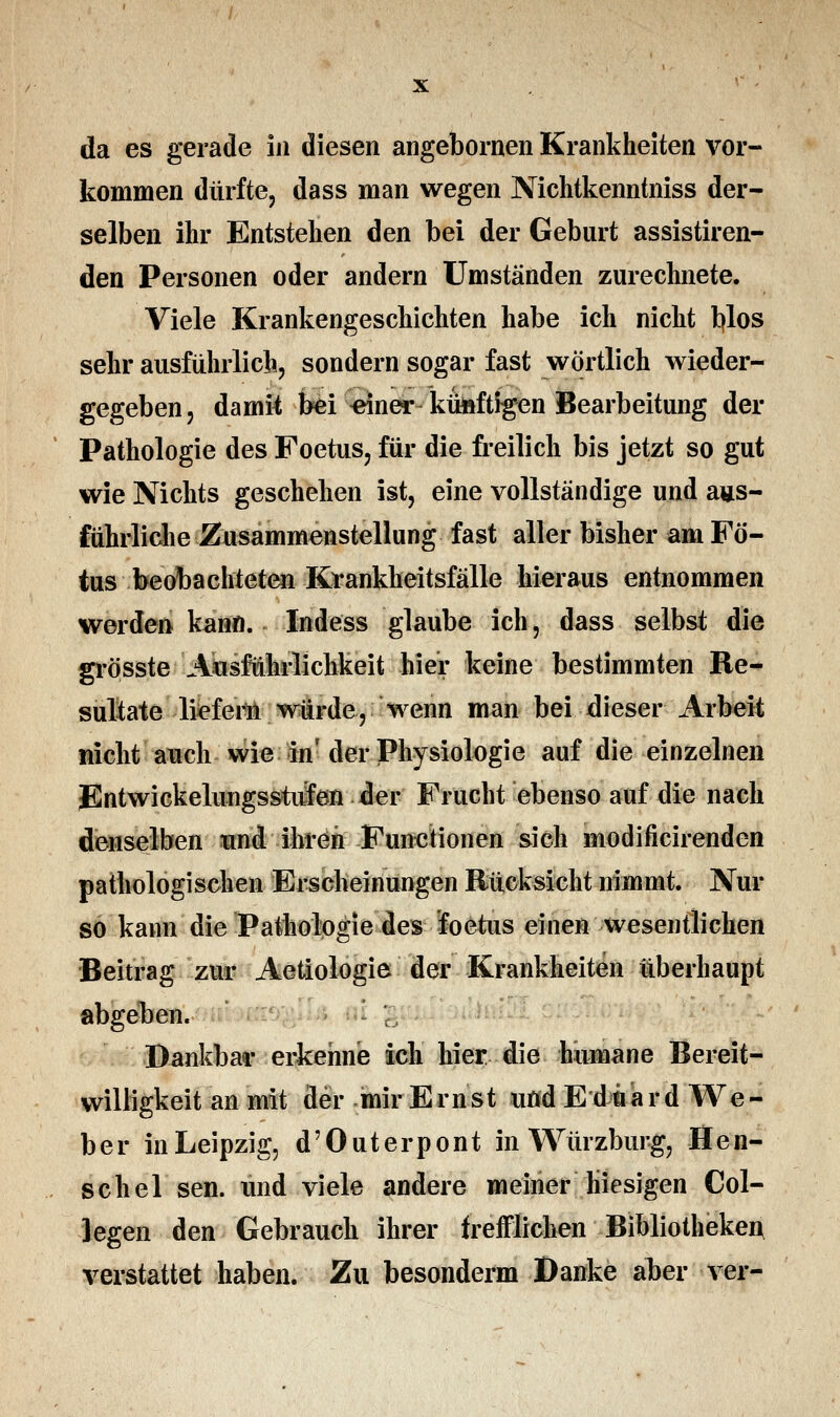 da es gerade in diesen angebornen Krankheiten vor- kommen dürfte, dass man wegen Nichtkenntniss der- selben ihr Entstehen den bei der Geburt assistiren- den Personen oder andern Umständen zurechnete. Viele Krankengeschichten habe ich nicht blos sehr ausführlich, sondern sogar fast wörtlich wieder- gegeben, damit; bei «iner- künftigen Bearbeitung der Pathologie des Foetus, für die freilich bis jetzt so gut wie Nichts geschehen ist, eine vollständige und aus- führliche Zusammenstellung fast aller bisher am Fö- tus beobachteten Krankheitsfälle hieraus entnommen werden kann. Indess glaube ich, dass selbst die grösste ■'Ausführlichkeit hier keine bestimmten Re- sultate liefern würde, wenn man bei dieser Arbeit nicht auch wie in'der Physiologie auf die einzelnen JSntwickelungsstufen der Frucht ebenso auf die nach denselben und ihren Functionen sich modificirenden pathologischen Erscheinungen Rücksicht nimmt. Nur so kann die Pathologie des foetus einen wesentlichen Beitrag zur Aetiologie der Krankheiten überhaupt abgeben. Dankbar erkenne ich hier die humane Bereit- willigkeit an mit der mir Ernst uöd Eduard We- ber inLeipzig, d'Outerpont in Würzburg, Hen- schel sen. und viele andere meiner hiesigen Col- legen den Gebrauch ihrer trefflichen Bibliothekei* verstattet haben. Zu besonderm Danke aber ver-