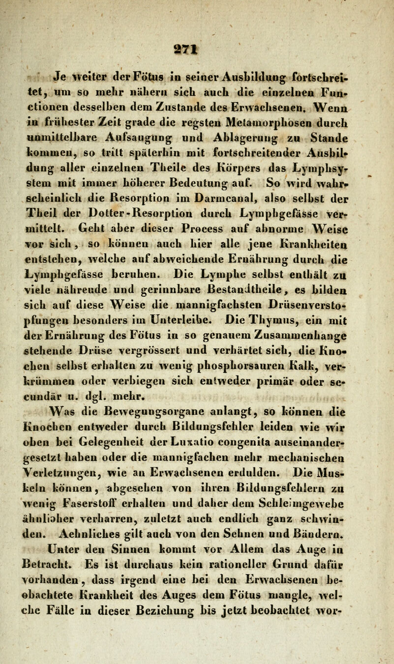 Je weiter der Fötus in seiner Ausbildung fortschrei- tet, um so mehr nähern sich auch die einzelnen Fun- ctionen desselben dem Zustande des Erwachsenen. Wenn in frühester Zeit grade die regsten Metamorphosen durch unmittelbare Aufsaugung und Ablagerung zu Stande kommen, so tritt späterhin mit fortschreitender Ausbil- dung aller einzelnen Theile des Körpers das Lymphsy- stem mit immer höherer Bedeutung auf. So wird wahr- scheinlich die Resorption im Darnicanal, also selbst der Theil der Dotter-Resorption durch Lymphgefässe ver- mittelt. Geht aber dieser Process auf abnorme Weise vor sich, so können auch hier alle jene Krankheiten entstehen, welche auf abweichende Ernährung durch die Lymphgefässe beruhen. Die Lymphe selbst enthält zu viele nährende und gerinnbare Bestandteile, es bilden sich auf diese Weise die mannigfachsten Drüsenversto- pfungen besonders im Unterleibe. Die Thymus, ein mit der Ernährung des Fötus in so genauem Zusammenhange stehende Drüse vergrössert und verhärtet sich, die Kno- eben selbst erhalten zu wenig phosphorsauren Kalk, ver- krümmen oder verbiegen sich entweder primär oder se- eundär u. dgl. mehr. Was die Bewegungsorgane anlangt, so können die Knochen entweder durch Bildungsfehler leiden wie wir oben bei Gelegenheit der Luxatio congenita auseinander- gesetzt haben oder die mannigfachen mehr mechanischen. Verletzungen, wie an Erwachsenen erdulden. Die Mus- keln können, abgesehen von ihren Bildungsfehlern zu wenig Faserstoff erhalten und daher dem Schleimgewebe ähnliaher verharren, zuletzt auch endlich ganz schwin- den« Aehnliches gilt auch von den Sehnen und Bändern. Unter den Sinnen kommt vor Allem das Auge in Betracht» Es ist durchaus kein rationeller Grund dafür vorhanden, dass irgend eine bei den Erwachsenen be- obachtete Krankheit des Auges dem Fötus mangle, wel- che Fälle in dieser Beziehung bis jetzt beobachtet wor-