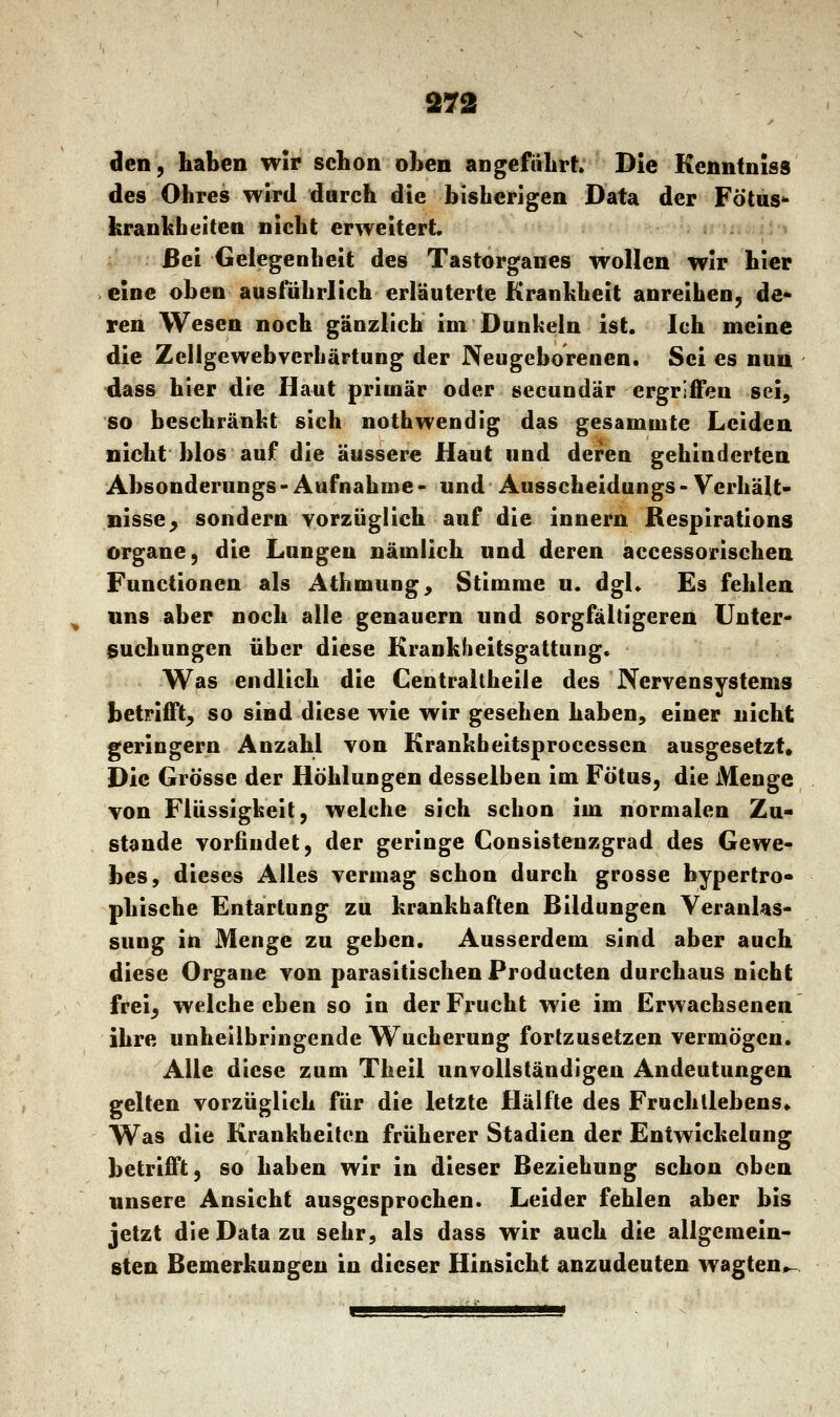 den, haben wir schon oben angefahrt Die Kenntniss des Ohres wird durch die bisherigen Data der Fötus* kränklichen nicht erweitert. ßei Gelegenheit des Tastorganes wollen wir hier eine oben ausführlich erläuterte Krankheit anreihen, de- ren Wesen noch gänzlich im Dunkeln ist. Ich meine die Zellgewebverhärtung der Neugeborenen. Sei es nun dass hier die Haut primär oder secundär ergriffen sei, so beschränkt sich nothwendig das gesamtnte Leiden nicht blos auf die äussere Haut und deren gehinderten Absonderungs - Aufnahme - und Ausscheidungs - Verhält- nisse ; sondern vorzüglich auf die innern Respirations Organe, die Lungen nämlich und deren accessorischen Functionen als Athmung, Stimme u. dgl. Es fehlen uns aber noch alle genauem und sorgfältigeren Unter- suchungen über diese Krankheitsgattung* Was endlich die Centraltheile des Nervensystems betrifft, so sind diese wie wir gesehen haben, einer nicht geringern Anzahl von Krankbeitsprocesscn ausgesetzt Die Grösse der Höhlungen desselben im Fötus, die Menge von Flüssigkeit, welche sich schon im normalen Zu- stande vorfiudet, der geringe Consistenzgrad des Gewe- bes, dieses Alles vermag schon durch grosse hypertro- phische Entartung zu krankhaften Bildungen Veranlas- sung in Menge zu geben. Ausserdem sind aber auch diese Organe von parasitischen Producten durchaus nicht frei, welche eben so in der Frucht wie im Erwachsenen ihre unheilbringende Wucherung fortzusetzen vermögen. Alle diese zum Theil unvollständigen Andeutungen gelten vorzüglich für die letzte Hälfte des Fruchllebens. Was die Krankheiten früherer Stadien der Entwickelung betrifft, so haben wir in dieser Beziehung schon oben unsere Ansicht ausgesprochen. Leider fehlen aber bis jetzt die Data zu sehr, als dass wir auch die allgemein- sten Bemerkungen in dieser Hinsicht anzudeuten wagten^