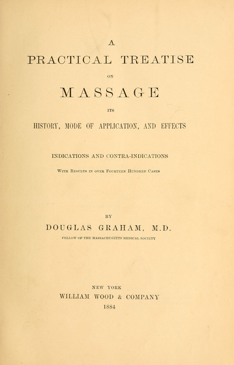A PRACTICAL TREATISE ON MASSAGE ITS HISTORY, MODE OF APPLICATION, AND EFFECTS INDICATIONS AND CONTRA-INDICATIONS With Results in over Fourteen Hundred Cases BY DOUGLAS GRAHAM, M.D FELLOW OF THE MASSACHUSETTS MEDICAL SOCIETY NEW YOEK WILLIAM WOOD & COMPANY 1884