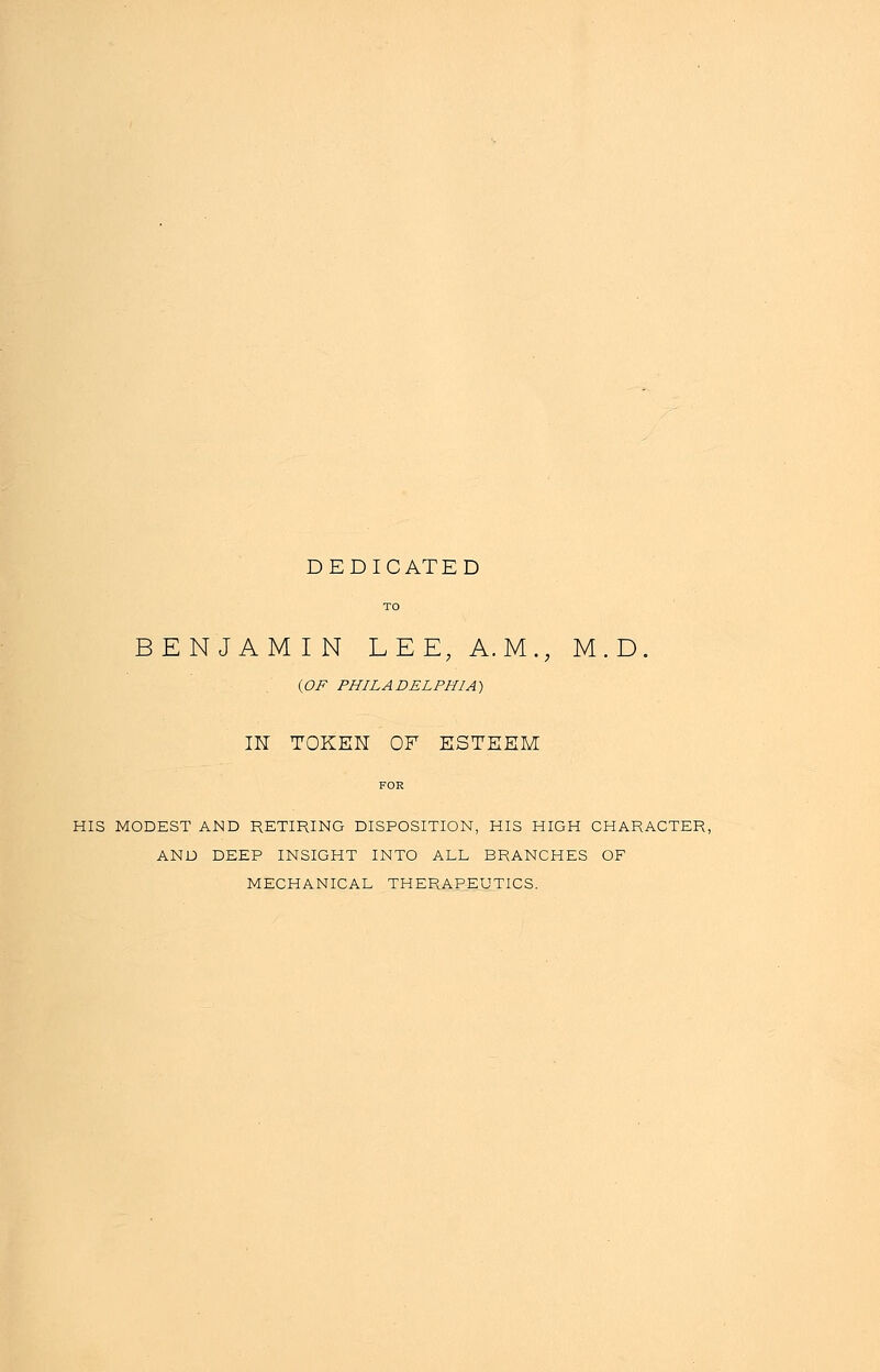 DEDICATED TO BENJAMIN LEE, A.M., M.D (OF PHILADELPHIA) IN TOKEN OF ESTEEM HIS MODEST AMD RETIRING DISPOSITION, HIS HIGH CHARACTER, AND DEEP INSIGHT INTO ALL BRANCHES OF MECHANICAL THERAPEUTICS.