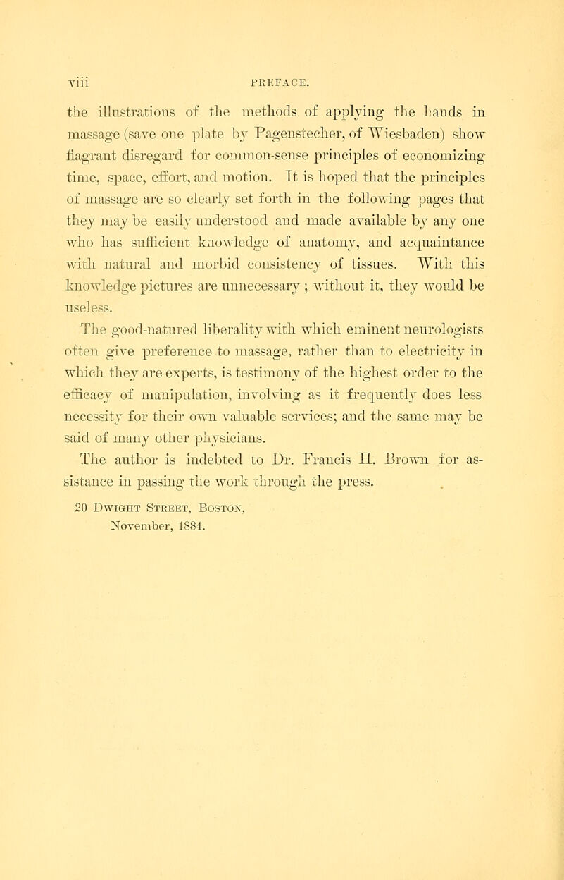 Vlll PREFACE. the illustrations of the methods of applying the hands in massage (save one plate by Pagenstecher, of Wiesbaden) show flagrant disregard for common-sense principles of economizing time, space, effort, and motion. It is hoped that the principles of massage are so clearly set forth in the following pages that they may be easily understood and made available by any one who has sufficient knowledge of anatomy, and acquaintance with natural and morbid consistency of tissues. With this knowledge pictures are unnecessary ; without it, they would be useless. The good-natured liberality with which eminent neurologists often give preference to massage, rather than to electricity in which they are experts, is testimony of the highest order to the efficacy of manipulation, involving as it frequently does less necessity for their own valuable services; and the same may be said of many other physicians. The author is indebted to JJr. Francis H. Brown for as- sistance in passing the work through the press. 20 Dwight Street, Boston, November, 1884.