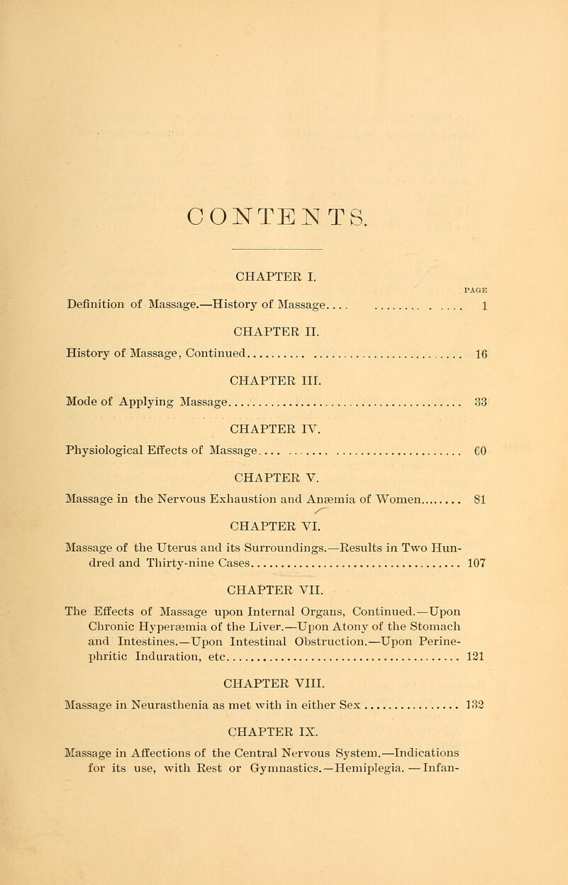 CONTENTS. CHAPTER I. PAGE Definition of Massage.—History of Massage.... 1 CHAPTER II. History of Massage, Continued 16 CHAPTER III. Mode of Applying Massage 33 CHAPTER IV. Physiological Effects of Massage CO CHAPTER V. Massage in the Nervous Exhaustion and Anaemia of Women 81 CHAPTER VI. Massage of the Uterus and its Surroundings.—Results in Two Hun- dred and Thirty-nine Cases 107 CHAPTER VII. The Effects of Massage upon Internal Organs, Continued.—Upon Chronic Hyperemia of the Liver.—Upon Atony of the Stomach and Intestines.—Upon Intestinal Obstruction.—Upon Perine- phritic Induration, etc 121 CHAPTER VIII. Massage in Neurasthenia as met with in either Sex 132 CHAPTER IX. Massage in Affections of the Central Nervous System.—Indications for its use, with Rest or Gymnastics. —Hemiplegia.—Infan-