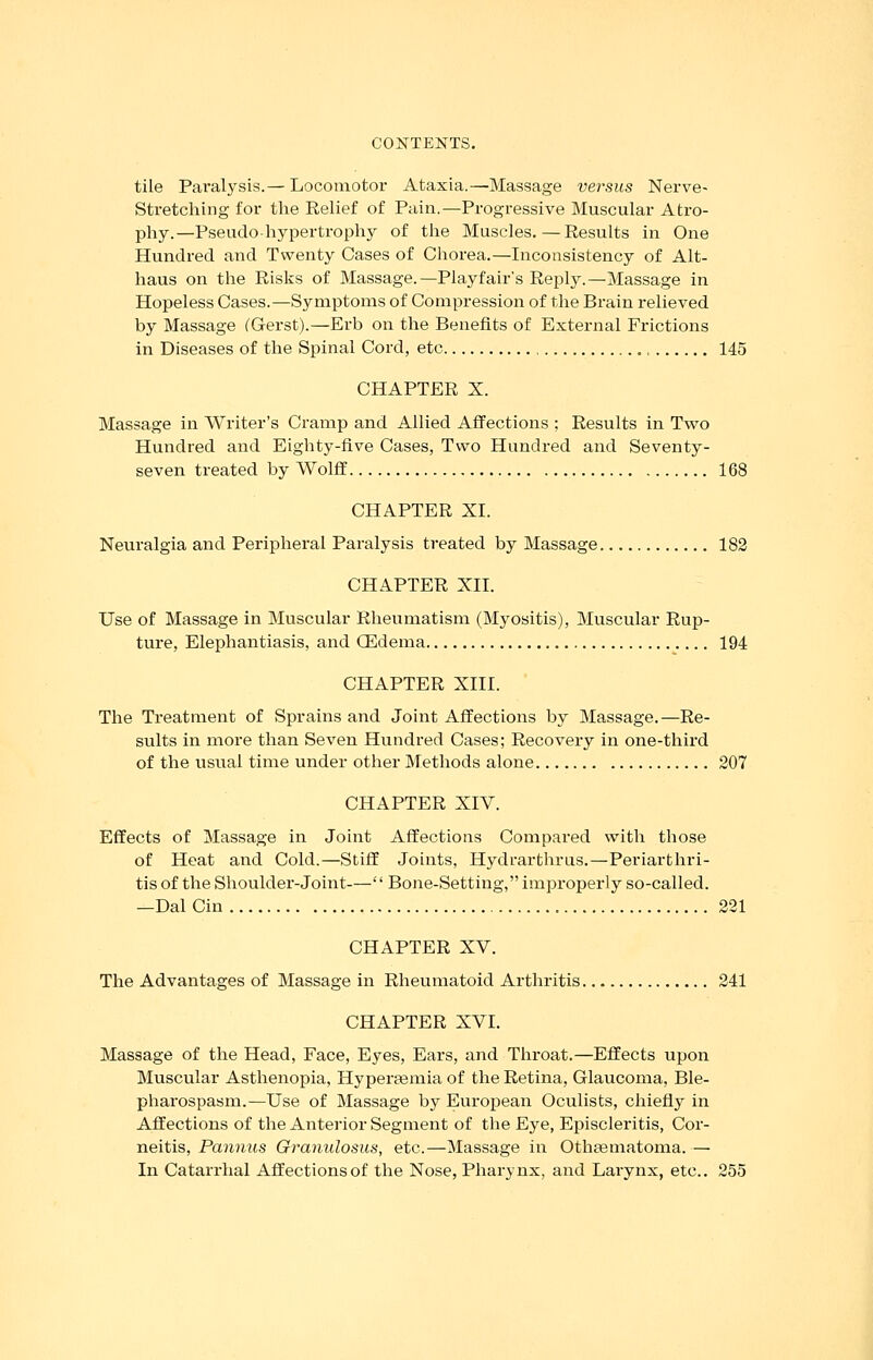tile Paralysis.— Locomotor Ataxia.—Massage versus Nerve- Stretching for the Relief of Pain.—Progressive Muscular Atro- phy.—Pseudo-hypertrophy of the Muscles.—Results in One Hundred and Twenty Cases of Chorea.—Inconsistency of Alt- haus on the Risks of Massage.—Playfair's Reply.—Massage in Hopeless Cases.—Symptoms of Compression of the Brain relieved by Massage (Gerst).—Erb on the Benefits of External Frictions in Diseases of the Spinal Cord, etc , 145 CHAPTER X. Massage in Writer's Cramp and Allied Affections ; Results in Two Hundred and Eighty-five Cases, Two Hundred and Seventy- seven treated by Wolff 168 CHAPTER XL Neuralgia and Peripheral Paralysis treated by Massage 182 CHAPTER XII. Use of Massage in Muscular Rheumatism (Mjrositis), Muscular Rup- ture, Elephantiasis, and (Edema 194 CHAPTER XIII. The Treatment of Sprains and Joint Affections by Massage.—Re- sults in more than Seven Hundred Cases; Recovery in one-third of the usual time under other Methods alone 207 CHAPTER XIV. Effects of Massage in Joint Affections Compared with those of Heat and Cold.—Stiff Joints, Hydrarthrus.—Periarthri- tis of the Shoulder-Joint-— Bone-Setting, improperly so-called. —Dal Cin 221 CHAPTER XV. The Advantages of Massage in Rheumatoid Arthritis 241 CHAPTER XVI. Massage of the Head, Face, Eyes, Ears, and Throat.—Effects upon Muscular Asthenopia, Hyperaamia of the Retina, Glaucoma, Ble- pharospasm.—Use of Massage by European Oculists, chiefly in Affections of the Anterior Segment of the Eye, Episcleritis, Cor- neitis, Pannus Granulosus, etc.—Massage in Othaamatoma.— In Catarrhal Affections of the Nose, Pharynx, and Larynx, etc.. 255