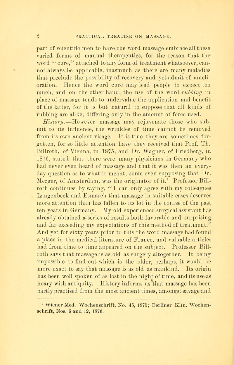 part of scientific men to have the word massage embrace all these varied forms of manual therapeutics, for the reason that the word cure, attached to any form of treatment whatsoever, can- not always be applicable, inasmuch as there are many maladies that preclude the possibility of recovery and yet admit of ameli- oration. Hence the word cure may lead people to expect too much, and on the other baud, the use of the word rubbing in place of massage tends to undervalue the application and benefit of the latter, for it is but natural to suppose that all kinds of rubbing are alike, differing only in the amount of force used. History.—However massage may rejuvenate those who sub- mit to its influence, the wrinkles of time cannot be removed from its own ancient visage. It is true they are sometimes for- gotten, for so little attention have they received that Prof. Th. Billroth, of Vienna, in 1875, and Dr. Wagner, of Friedberg, in 1876, stated that there were many physicians in Germany who had never even heard of massage and that it was then an every- day question as to what it meant, some even supposing that Dr. Mezger, of Amsterdam, was the originator of it.1 Professor Bill- roth continues by saying, I can only agree with my colleagues Langenbeck and Esmarch that massage in suitable cases deserves more attention than has fallen to its lot in the course of the past ten years in Germany. My old experienced surgical assistant has already obtained a series of results .both favorable and surprising and far exceeding my expectations of this method of treatment. And yet for sixty years prior to this the word massage had found a place in the medical literature of France, and valuable articles had from time to time appeared on the subject. Professor Bill- roth says that massage is as old as surgery altogether. It being impossible to find out which is the older, perhaps, it would be more exact to say that massage is as old as mankind. Its origin has been well spoken of as lost in the night of time, and its use as hoary with antiquity. History informs us that massage has been partly practised from the most ancient times, amongst savage and 1 Wiener Med. Wouhenschrift, No. 45, 1875; Berliner Klin. Wochen- schrift, Nos. 6 and 12, 1876.