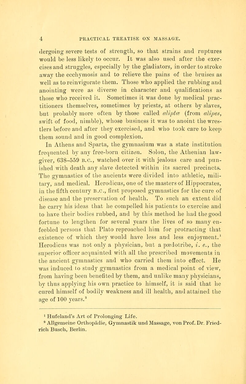 dergoing severe tests of strength, so that strains and ruptures would be less likely to occur. It was also used after the exer- cises and struggles, especially by the gladiators, in order to stroke away the ecchymosis and to relieve the pains of the bruises as well as toreinvigorate them. Those who applied the rubbing and anointing were as diverse in character and qualifications as those who received it. Sometimes it was done by medical prac- titioners themselves, sometimes by priests, at others by slaves, but probably more often by those called aliptce (from dlipes, swift of food, nimble), whose business it was to anoint the wres- tlers before and after they exercised, and who took care to keep them sound and in good complexion. In Athens and Sparta, the gymnasium was a state institution frequented by any free-born citizen. Solon, the Athenian law- giver, 638-559 B.C., watched over it with jealous care and pun- ished with death any slave detected within its sacred precincts. The gymnastics of the ancients were divided into athletic, mili- tary, and medical. Herodicus, one of the masters of Hippocrates, in the fifth century B.C., first proposed gymnastics for the cure of disease and the preservation of health. To such an extent did he carry his ideas that he compelled his patients to exercise and to have their bodies rubbed, and by this method he had the good fortune to lengthen for several years the lives of so many en- feebled persons that Plato reproached him for protracting that existence of which they would have less and less enjoyment.1 Herodicus was not only a physician, but a pgedotribe, i. e., the superior officer acquainted with all the prescribed movements in the ancient gymnastics and who carried them into effect. He was induced to study gymnastics from a medical point of view, from having been benefited by them, and unlike many physicians, by thus applying his own practice to himself, it is said that lie cured himself of bodily weakness and ill health, and attained the age of 100 years.2 1 Hufeland's Art of Prolonging Life. a Allgerneine Orthopadie, Gymnastik und Massage, von Prof. Dr. Fried- rich Busch, Berlin.