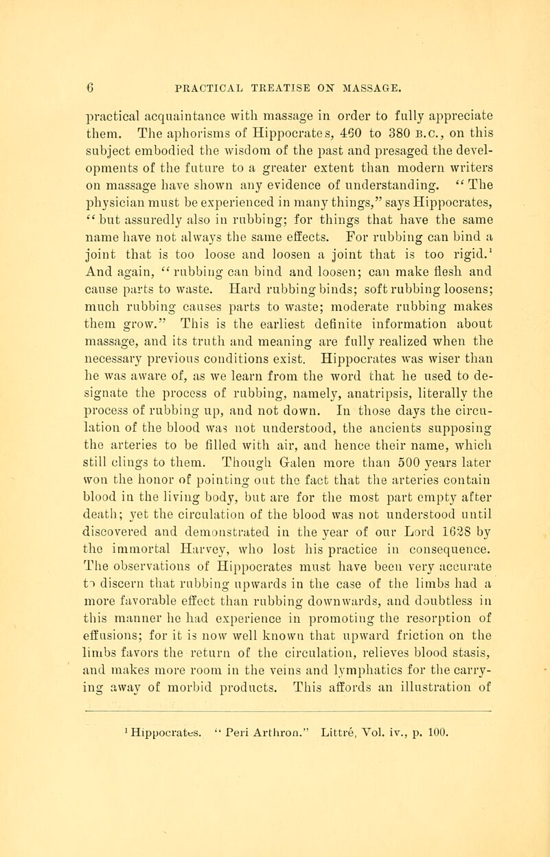 practical acquaintance with massage in order to fully appreciate them. The aphorisms of Hippocrates, 460 to 380 B.C., on this subject embodied the wisdom of the past and presaged the devel- opments of the future to a greater extent than modern writers on massage have shown any evidence of understanding. The physician must be experienced in many things, says Hippocrates,  but assuredly also in rubbing; for things that have the same name have not always the same effects. For rubbing can bind a joint that is too loose and loosen a joint that is too rigid.1 And again,  rubbing can bind and loosen; can make flesh and cause parts to waste. Hard rubbing binds; soft rubbing loosens; much rubbing causes parts to waste; moderate rubbing makes them grow. This is the earliest definite information about massage, and its truth and meaning are fully realized when the necessary previous conditions exist. Hippocrates was wiser than he was aware of, as we learn from the word that he used to de- signate the process of rubbing, namely, anatripsis, literally the process of rubbing up, and not down. In those days the circu- lation of the blood wa? not understood, the ancients supposing the arteries to be filled with air, and hence their name, which still clings to them. Though Galen more than 500 years later won the honor of pointing out the fact that the arteries contain blood in the living body, but are for the most part empty after death; yet the circulation of the blood was not understood until discovered and demonstrated in the year of our Lord 162S by the immortal Harvey, who lost his practice in consequence. The observations of Hippocrates must have been very accurate t~> discern that rubbing upwards in the case of the limbs had a more favorable effect than rubbing downwards, and doubtless in this manner he had experience in promoting the resorption of effusions; for it is now well known that upward friction on the limbs favors the return of the circulation, relieves blood stasis, and makes more room in the veins and lymphatics for the carry- ing away of morbid products. This affords an illustration of Hippocrates.  Peri Arthron. Littre, Vol. iv., p. 100.