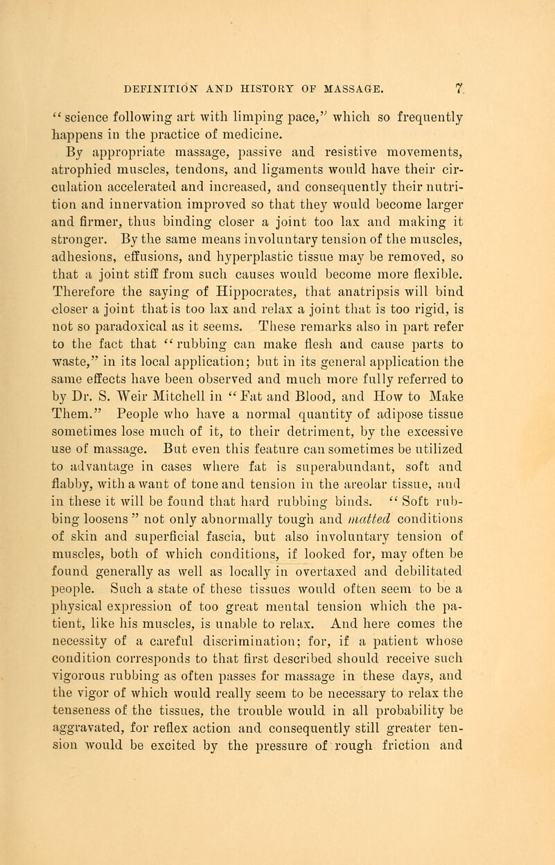science following art with limping pace,'1 which so frequently happens in the practice of medicine. By appropriate massage, passive and resistive movements, atrophied muscles, tendons, and ligaments would have their cir- culation accelerated and increased, and consequently their nutri- tion and innervation improved so that they would become larger and firmer, thus binding closer a joint too lax and making it stronger. By the same means involuntary tension of the muscles, adhesions, effusions, and hyperplastic tissue may be removed, so that a joint stiff from such causes would become more flexible. Therefore the saying of Hippocrates, that anatripsis will bind closer a joint that is too lax and relax a joint that is too rigid, is not so paradoxical as it seems. These remarks also in part refer to the fact that rubbing can make flesh and cause parts to waste, in its local application; but in its general application the same effects have been observed and much more fully referred to by Dr. S. Weir Mitchell in Fat and Blood, and How to Make Them. People who have a normal quantity of adipose tissue sometimes lose much of it, to their detriment, by the excessive use of massage. But even this feature can sometimes be utilized to advantage in cases where fat is superabundant, soft and flabby, with a want of tone and tension in the areolar tissue, and in these it will be found that hard rubbing binds. Soft rub- bing loosens not only abnormally tough and matted conditions of skin and superficial fascia, but also involuntary tension of muscles, both of which conditions, if looked for, may often be found generally as well as locally in overtaxed and debilitated people. Such a state of these tissues would often seem to be a physical expression of too great mental tension which the pa- tient, like his muscles, is unable to relax. And here comes the necessity of a careful discrimination; for, if a patient whose condition corresponds to that first described should receive such vigorous rubbing as often passes for massage in these days, and the vigor of which would really seem to be necessary to relax the tenseness of the tissues, the trouble would in all probability be aggravated, for reflex action and consequently still greater ten- sion would be excited by the pressure of rough friction and