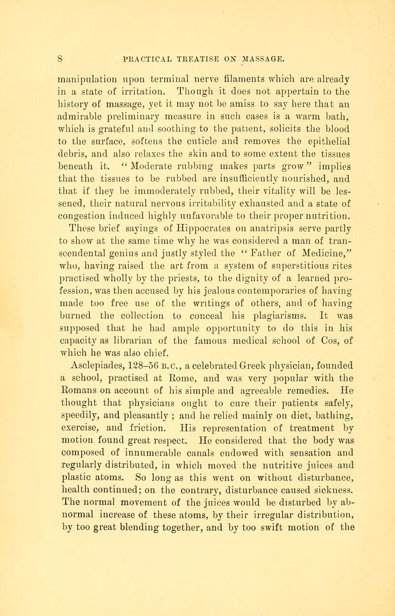 manipulation upon terminal nerve filaments which are already in a state of irritation. Though it does not appertain to the history of massage, yet it may not be amiss to say here that an admirable preliminary measure in such cases is a warm bath, which is grateful and soothing to the patient, solicits the blood to the surface, softens the cuticle and removes the epithelial debris, and also relaxes the skin and to some extent the tissues beneath it.  Moderate rubbing makes parts grow implies that the tissues to be rubbed are insufficiently nourished, and that if they be immoderately rubbed, their vitality will be les- sened, their natural nervous irritability exhausted and a state of congestion induced highly unfavorable to their proper nutrition. These brief sayings of Hippocrates on anatripsis serve partly to show at the same time why he was considered a man of tran- scendental genius and justly styled the  Father of Medicine, who, having raised the art from a system of superstitious rites practised wholly by the priests, to the dignity of a learned pro- fession, was then accused by his jealous contemporaries of having made too free use of the writings of others, and of having burned the collection to conceal his plagiarisms. It was supposed that he had ample opportunity to do this in his capacity as librarian of the famous medical school of Cos, of which he was also chief. Asclepiades, 128-56 B.C., a celebrated Greek physician, founded a school, practised at Eome, and was very popular with the Komans on account of his simple and agreeable remedies. He thought that physicians ought to cure their patients safely, speedily, and pleasantly ; and he relied mainly on diet, bathing, exercise, and friction. His representation of treatment by motion found great respect. He considered that the body was composed of innumerable canals endowed with sensation and regularly distributed, in which moved the nutritive juices and plastic atoms. So long as this went on without disturbance, health continued; on the contrary, disturbance caused sickness. The normal movement of the juices would be disturbed by ab- normal increase of these atoms, by their irregular distribution, by too great blending together, and by too swift motion of the