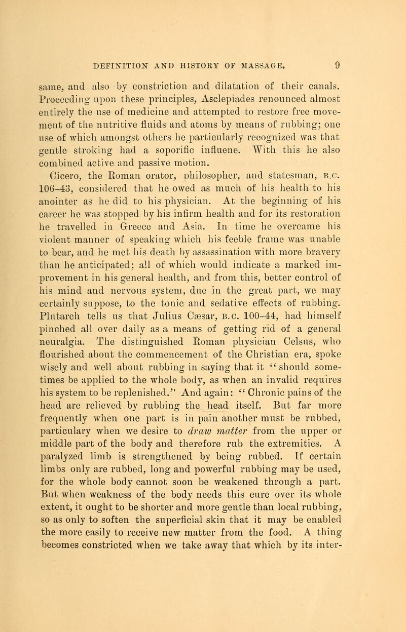 same, and also by constriction and dilatation of their canals. Proceeding upon these principles, Asclepiacles renounced almost entirely the use of medicine and attempted to restore free move- ment of the nutritive fluids and atoms by means of rubbing; one use of which amongst others he particularly recognized was that gentle stroking had a soporific influene. With this he also combined active and passive motion. Cicero, the Roman orator, philosopher, and statesman, B.C. 106-43, considered that he owed as much of his health to his anointer as he did to his physician. At the beginning of his career he was stopped by his infirm health and for its restoration he travelled in Greece and Asia. In time he overcame his violent manner of speaking which his feeble frame was unable to bear, and he met his death by assassination with more bravery than he anticipated; all of which would indicate a marked im- provement in his general health, and from this, better control of his mind and nervous system, due in the great part, we may certainly suppose, to the tonic and sedative effects of rubbing. Plutarch tells us that Julius Caesar, B.C. 100-44, had himself pinched all over daily as a means of getting rid of a general neuralgia. The distinguished Roman physician Celsus, who flourished about the commencement of the Christian era, spoke wisely and well about rubbing in saying that it should some- times be applied to the whole body, as when an invalid requires his system to be replenished. And again: Chronic pains of the head are relieved by rubbing the head itself. But far more frequently when one part is in pain another must be rubbed, particulary when we desire to draw matter from the upper or middle part of the body and therefore rub the extremities. A paralyzed limb is strengthened by being rubbed. If certain limbs only are rubbed, long and powerful rubbing may be used, for the whole body cannot soon be weakened through a part. But when weakness of the body needs this cure over its whole extent, it ought to be shorter and more gentle than local rubbing, so as only to soften the superficial skin that it may be enabled the more easily to receive new matter from the food. A thing becomes constricted when we take away that which by its inter-