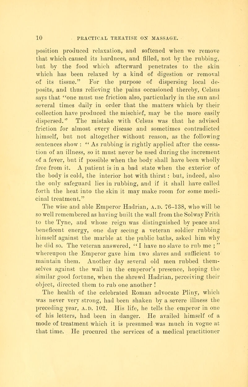 position produced relaxation, and softened when we remove that which caused its hardness, and filled, not by the rubbing, but by the food which afterward penetrates to the skin which has been relaxed by a kind of digestion or removal of its tissue. For the purpose of dispersing local de- posits, and thus relieving the pains occasioned thereby, Celsus says that one must use friction also, particularly in the sun and several times daily in order that the matters which by their collection have produced the mischief, may be the more easily dispersed. The mistake with Celsus was that he advised friction for almost every disease and sometimes contradicted himself, but not altogether without reason, as the following sentences show :  As rubbing is rightly applied after the cessa- tion of an illness, so it must never be used during the increment of a fever, but if possible when the body shall have been wholly free from it. A patient is in a bad state when the exterior of the body is cold, the interior hot with thirst: but, indeed, also the only safeguard lies in rubbing, and if it shall have called forth the heat into the skin it may make room for some medi- cinal treatment. The wise and able Emperor Hadrian, a.d. 76-138, who will be so well remembered as having built the wall from the Sol way Frith to the Tyne, and whose reign was distinguished by peace and beneficent energy, one day seeing a veteran soldier rubbing himself against the marble at the public baths, asked him why he did so. The veteran answered, I have no slave to rub me ;  whereupon the Emperor gave him two slaves and suflicient to maintain them. Another day several old men rubbed them- selves against the wall in the emperor's presence, hoping the similar good fortune, when the shrewd Hadrian, perceiving their object, directed them to rub one another ! The health of the celebrated Soman advocate Pliny, which was never very strong, had been shaken by a severe illness the preceding year, a.d. 102. His life, he tells the emperor in one of his letters, had been in danger. He availed himself of a mode of treatment which it is presumed was much in vogue at that time. He procured the services of a medical practitioner